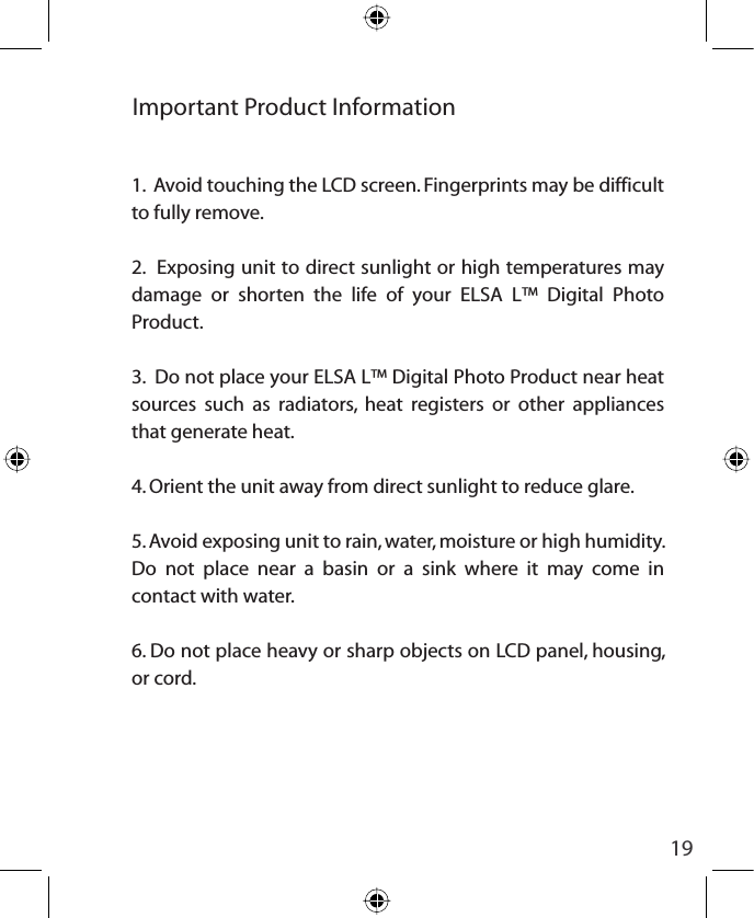 19Important Product Information1.  Avoid touching the LCD screen. Fingerprints may be difficult to fully remove.2.  Exposing unit to direct sunlight or high temperatures may damage or shorten the life of your ELSA L™ Digital Photo Product.3.  Do not place your ELSA L™ Digital Photo Product near heat sources such as radiators, heat registers or other appliances that generate heat.4. Orient the unit away from direct sunlight to reduce glare.5. Avoid exposing unit to rain, water, moisture or high humidity. Do not place near a basin or a sink where it may come in contact with water.6. Do not place heavy or sharp objects on LCD panel, housing, or cord.