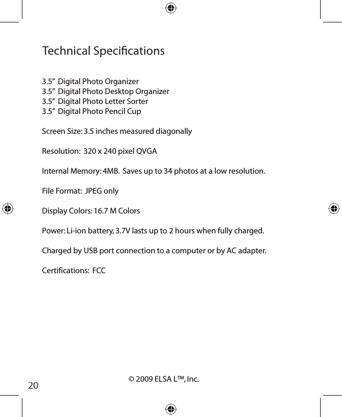 20© 2009 ELSA L™, Inc.Technical Specications3.5”  Digital Photo Organizer3.5”  Digital Photo Desktop Organizer3.5”  Digital Photo Letter Sorter3.5”  Digital Photo Pencil CupScreen Size: 3.5 inches measured diagonallyResolution:  320 x 240 pixel QVGAInternal Memory: 4MB.  Saves up to 34 photos at a low resolution.File Format:  JPEG onlyDisplay Colors: 16.7 M ColorsPower: Li-ion battery, 3.7V lasts up to 2 hours when fully charged.Charged by USB port connection to a computer or by AC adapter.Certifications:  FCC