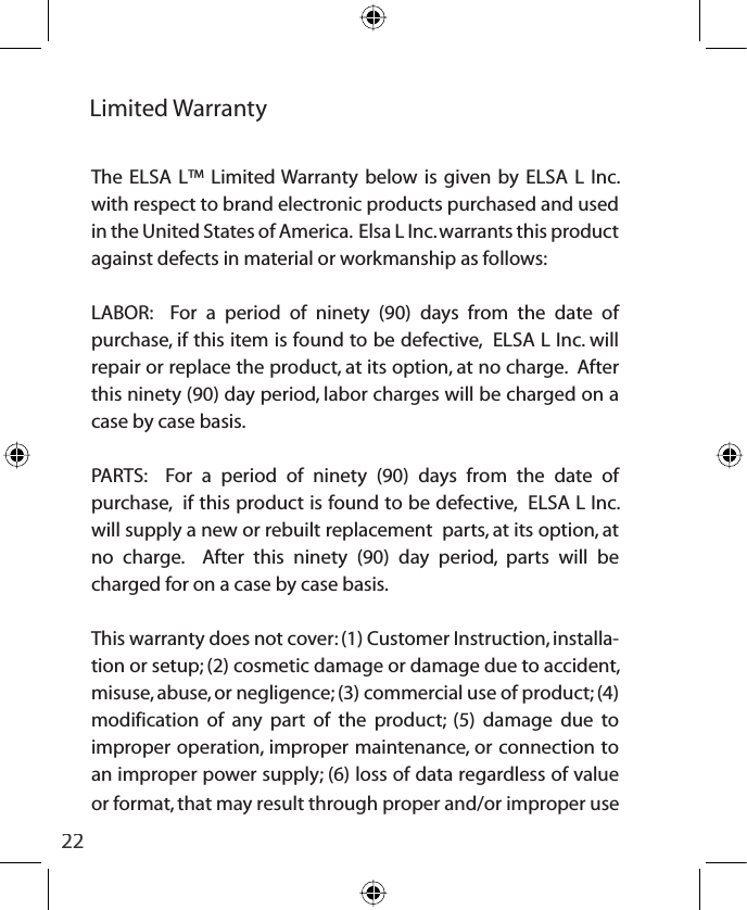 22Limited WarrantyThe ELSA L™ Limited Warranty below is given by ELSA L Inc. with respect to brand electronic products purchased and used in the United States of America.  Elsa L Inc. warrants this product against defects in material or workmanship as follows: LABOR:  For a period of ninety (90) days from the date of purchase, if this item is found to be defective,  ELSA L Inc. will repair or replace the product, at its option, at no charge.  After this ninety (90) day period, labor charges will be charged on a case by case basis.PARTS:  For a period of ninety (90) days from the date of purchase,  if this product is found to be defective,  ELSA L Inc. will supply a new or rebuilt replacement  parts, at its option, at no charge.  After this ninety (90) day period, parts will be charged for on a case by case basis.This warranty does not cover: (1) Customer Instruction, installa-tion or setup; (2) cosmetic damage or damage due to accident, misuse, abuse, or negligence; (3) commercial use of product; (4) modification of any part of the product; (5) damage due to improper operation, improper maintenance, or connection to an improper power supply; (6) loss of data regardless of value or format, that may result through proper and/or improper use 