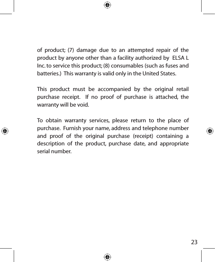 23of product; (7) damage due to an attempted repair of the product by anyone other than a facility authorized by  ELSA L Inc. to service this product; (8) consumables (such as fuses and batteries.)  This warranty is valid only in the United States.This product must be accompanied by the original retail purchase receipt.  If no proof of purchase is attached, the warranty will be void.To obtain warranty services, please return to the place of purchase.  Furnish your name, address and telephone number and proof of the original purchase (receipt) containing a description of the product, purchase date, and appropriate serial number. 