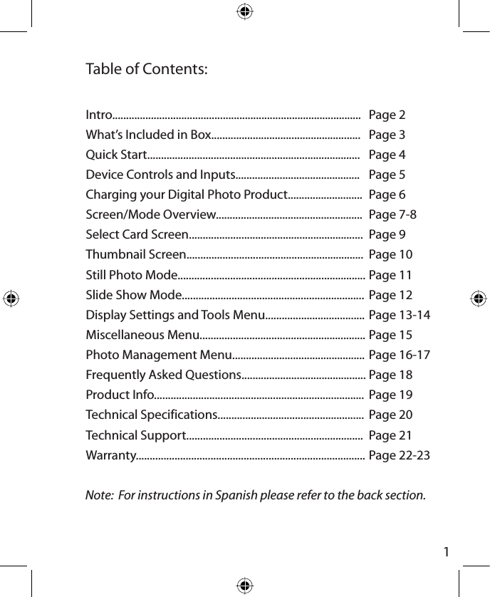 1Table of Contents:Page 2Page 3Page 4Page 5Page 6Page 7-8Page 9Page 10Page 11Page 12Page 13-14Page 15Page 16-17Page 18Page 19Page 20Page 21Page 22-23Intro..........................................................................................What’s Included in Box......................................................Quick Start.............................................................................Device Controls and Inputs.............................................Charging your Digital Photo Product...........................Screen/Mode Overview.....................................................Select Card Screen...............................................................Thumbnail Screen................................................................Still Photo Mode....................................................................Slide Show Mode..................................................................Display Settings and Tools Menu....................................Miscellaneous Menu............................................................Photo Management Menu................................................Frequently Asked Questions.............................................Product Info............................................................................Technical Specifications.....................................................Technical Support................................................................Warranty...................................................................................Note:  For instructions in Spanish please refer to the back section.
