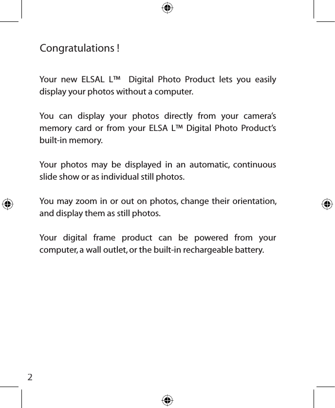 2Congratulations !Your new ELSAL L™  Digital Photo Product lets you easily display your photos without a computer.You can display your photos directly from your camera’s memory card or from your ELSA L™ Digital Photo Product’s built-in memory.Your photos may be displayed in an automatic, continuous slide show or as individual still photos.You may zoom in or out on photos, change their orientation, and display them as still photos.Your digital frame product can be powered from your computer, a wall outlet, or the built-in rechargeable battery.