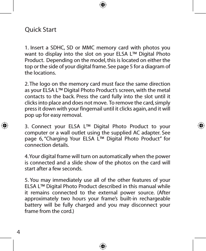 4Quick Start 1. Insert a SDHC, SD or MMC memory card with photos you want to display into the slot on your ELSA L™ Digital Photo Product.  Depending on the model, this is located on either the top or the side of your digital frame. See page 5 for a diagram of the locations.2. The logo on the memory card must face the same direction as your ELSA L™ Digital Photo Product’s screen, with the metal contacts to the back. Press the card fully into the slot until it clicks into place and does not move.  To remove the card, simply press it down with your fingernail until it clicks again, and it will pop up for easy removal.3. Connect your ELSA L™ Digital Photo Product to your computer or a wall outlet using the supplied AC adapter. See page 6, “Charging Your ELSA L™ Digital Photo Product” for connection details. 4. Your digital frame will turn on automatically when the power is connected and a slide show of the photos on the card will start after a few seconds.5. You may immediately use all of the other features of your ELSA L™ Digital Photo Product described in this manual while it remains connected to the external power source. (After approximately two hours your frame’s built-in rechargeable battery will be fully charged and you may disconnect your frame from the cord.)
