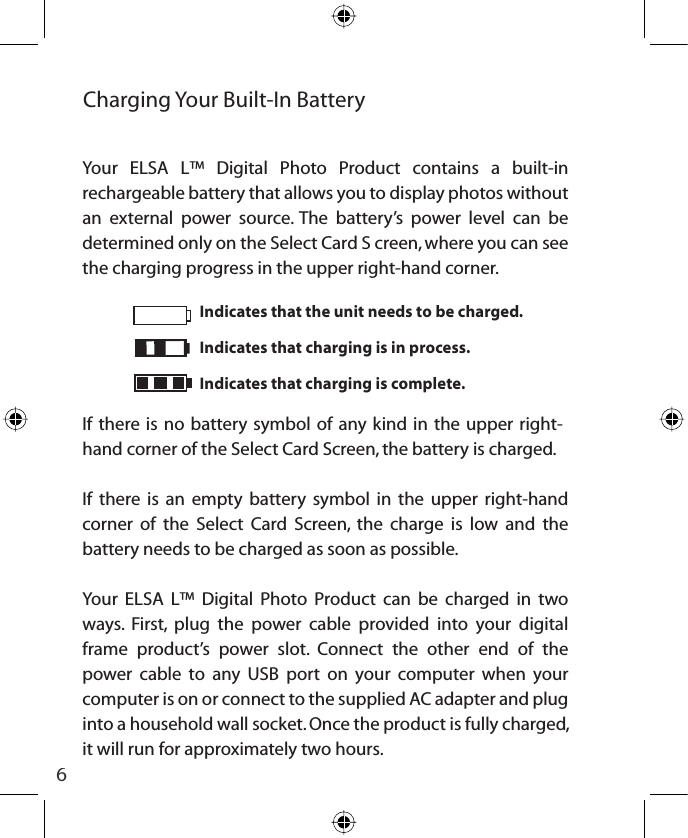 6Indicates that the unit needs to be charged.Indicates that charging is in process.Indicates that charging is complete.Charging Your Built-In BatteryYour ELSA L™ Digital Photo Product contains a built-in rechargeable battery that allows you to display photos without an external power source. The battery’s power level can be determined only on the Select Card S creen, where you can see the charging progress in the upper right-hand corner.If there is no battery symbol of any kind in the upper right-hand corner of the Select Card Screen, the battery is charged.If there is an empty battery symbol in the upper right-hand corner of the Select Card Screen, the charge is low and the battery needs to be charged as soon as possible.Your ELSA L™ Digital Photo Product can be charged in two ways. First, plug the power cable provided into your digital frame product’s power slot. Connect the other end of the power cable to any USB port on your computer when your computer is on or connect to the supplied AC adapter and plug into a household wall socket. Once the product is fully charged, it will run for approximately two hours.