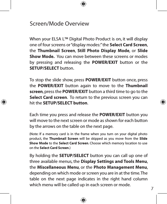 7Screen/Mode OverviewWhen your ELSA L™ Digital Photo Product is on, it will display one of four screens or “display modes:” the Select Card Screen,the Thumbnail Screen,Still Photo Display Mode, or Slide Show Mode.  You can move between these screens or modes by pressing and releasing the POWER/EXIT button or the SETUP/SELECT button.To stop the slide show, press POWER/EXIT button once, press the POWER/EXIT button again to move to the Thumbnail screen, press the POWER/EXIT button a third time to go to the Select Card screen.  To return to the previous screen you can hit the SETUP/SELECT button.Each time you press and release the POWER/EXIT button you will move to the next screen or mode as shown for each button by the arrows on the table on the next page.By holding the SETUP/SELECT button you can call up one of three available menus, the Display Settings and Tools Menu,the Miscellaneous Menu, or the Photo Management Menu,depending on which mode or screen you are in at the time. The table on the next page indicates in the right hand column which menu will be called up in each screen or mode.(Note: If a memory card is in the frame when you turn on your digital photo product, the Thumbnail Screen will be skipped as you move from the Slide Show Mode to the Select Card Screen. Choose which memory location to use on the Select Card Screen.)
