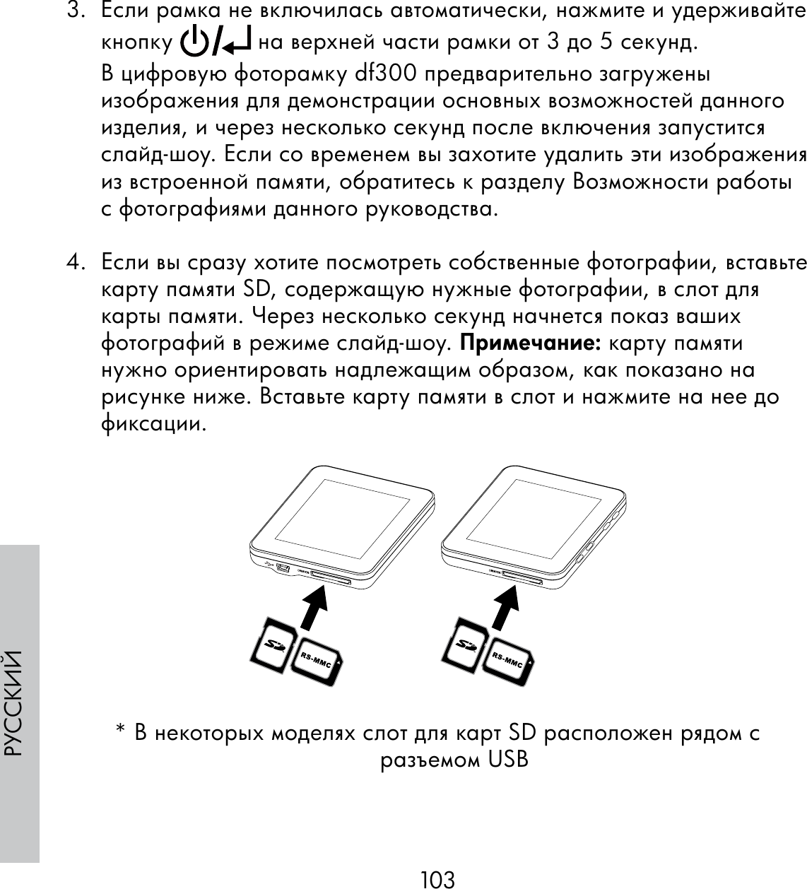 103РУССКИЙ3.  Если рамка не включилась автоматически, нажмите и удерживайте кнопку   на верхней части рамки от 3 до 5 секунд. В цифровую фоторамку df300 предварительно загружены изображения для демонстрации основных возможностей данного изделия, и через несколько секунд после включения запустится слайд-шоу. Если со временем вы захотите удалить эти изображения из встроенной памяти, обратитесь к разделу Возможности работы с фотографиями данного руководства.4.  Если вы сразу хотите посмотреть собственные фотографии, вставьте карту памяти SD, содержащую нужные фотографии, в слот для карты памяти. Через несколько секунд начнется показ ваших фотографий в режиме слайд-шоу. Примечание: карту памяти нужно ориентировать надлежащим образом, как показано на рисунке ниже. Вставьте карту памяти в слот и нажмите на нее до фиксации.* В некоторых моделях слот для карт SD расположен рядом с разъемом USB