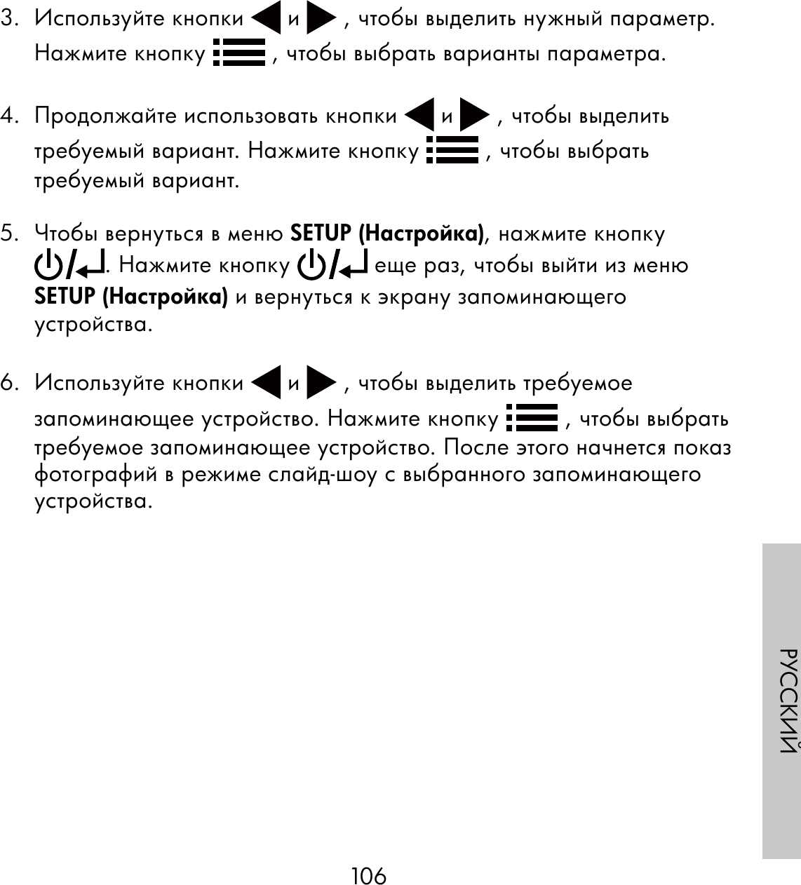106РУССКИЙ3. Используйте кнопки   и   , чтобы выделить нужный параметр. Нажмите кнопку   , чтобы выбрать варианты параметра. 4.  Продолжайте использовать кнопки   и   , чтобы выделить требуемый вариант. Нажмите кнопку   , чтобы выбрать требуемый вариант. 5.  Чтобы вернуться в меню SETUP (Настройка), нажмите кнопку . Нажмите кнопку   еще раз, чтобы выйти из меню SETUP (Настройка) и вернуться к экрану запоминающего устройства.6. Используйте кнопки   и   , чтобы выделить требуемое запоминающее устройство. Нажмите кнопку   , чтобы выбрать требуемое запоминающее устройство. После этого начнется показ фотографий в режиме слайд-шоу с выбранного запоминающего устройства.