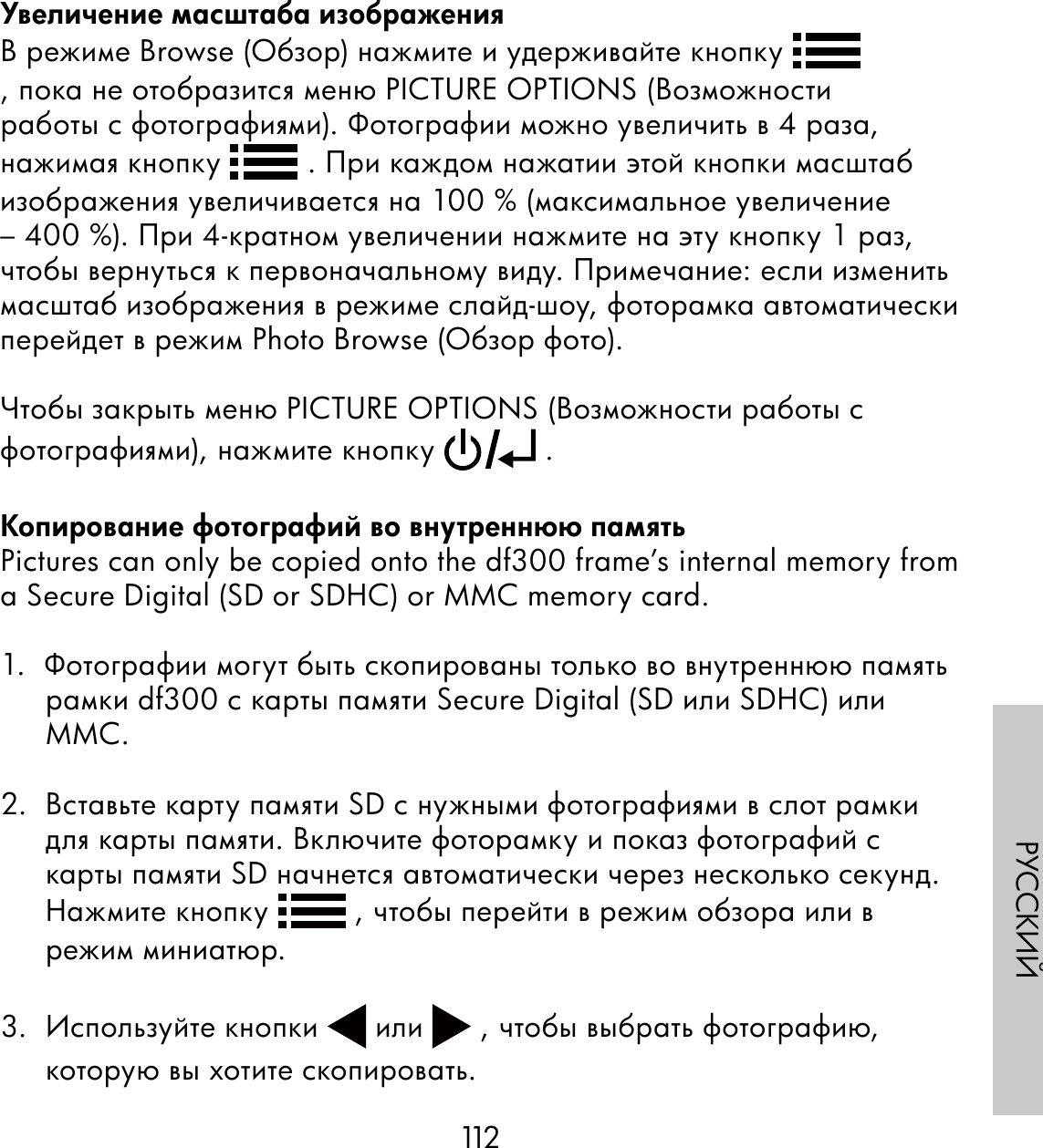 112РУССКИЙУвеличение масштаба изображенияВ режиме Browse (Обзор) нажмите и удерживайте кнопку   , пока не отобразится меню PICTURE OPTIONS (Возможности работы с фотографиями). Фотографии можно увеличить в 4 раза, нажимая кнопку   . При каждом нажатии этой кнопки масштаб изображения увеличивается на 100 % (максимальное увеличение – 400 %). При 4-кратном увеличении нажмите на эту кнопку 1 раз, чтобы вернуться к первоначальному виду. Примечание: если изменить масштаб изображения в режиме слайд-шоу, фоторамка автоматически перейдет в режим Photo Browse (Обзор фото).Чтобы закрыть меню PICTURE OPTIONS (Возможности работы с фотографиями), нажмите кнопку   .Копирование фотографий во внутреннюю памятьPictures can only be copied onto the df300 frame’s internal memory from a Secure Digital (SD or SDHC) or MMC memory card.1.  Фотографии могут быть скопированы только во внутреннюю память рамки df300 с карты памяти Secure Digital (SD или SDHC) или MMC.2.  Вставьте карту памяти SD с нужными фотографиями в слот рамки для карты памяти. Включите фоторамку и показ фотографий с карты памяти SD начнется автоматически через несколько секунд. Нажмите кнопку   , чтобы перейти в режим обзора или в режим миниатюр.3.  Используйте кнопки   или   , чтобы выбрать фотографию, которую вы хотите скопировать.