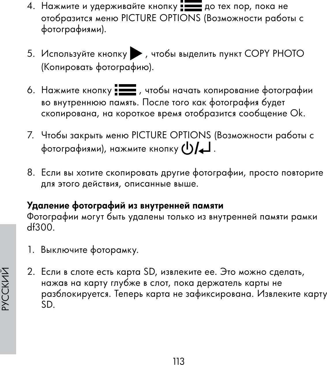 113РУССКИЙ4.  Нажмите и удерживайте кнопку   до тех пор, пока не отобразится меню PICTURE OPTIONS (Возможности работы с фотографиями).5.  Используйте кнопку   , чтобы выделить пункт COPY PHOTO (Копировать фотографию).6.  Нажмите кнопку   , чтобы начать копирование фотографии во внутреннюю память. После того как фотография будет скопирована, на короткое время отобразится сообщение Ok.7.  Чтобы закрыть меню PICTURE OPTIONS (Возможности работы с фотографиями), нажмите кнопку   . 8.  Если вы хотите скопировать другие фотографии, просто повторите для этого действия, описанные выше.Удаление фотографий из внутренней памятиФотографии могут быть удалены только из внутренней памяти рамки df300.1.  Выключите фоторамку.2.  Если в слоте есть карта SD, извлеките ее. Это можно сделать, нажав на карту глубже в слот, пока держатель карты не разблокируется. Теперь карта не зафиксирована. Извлеките карту SD.