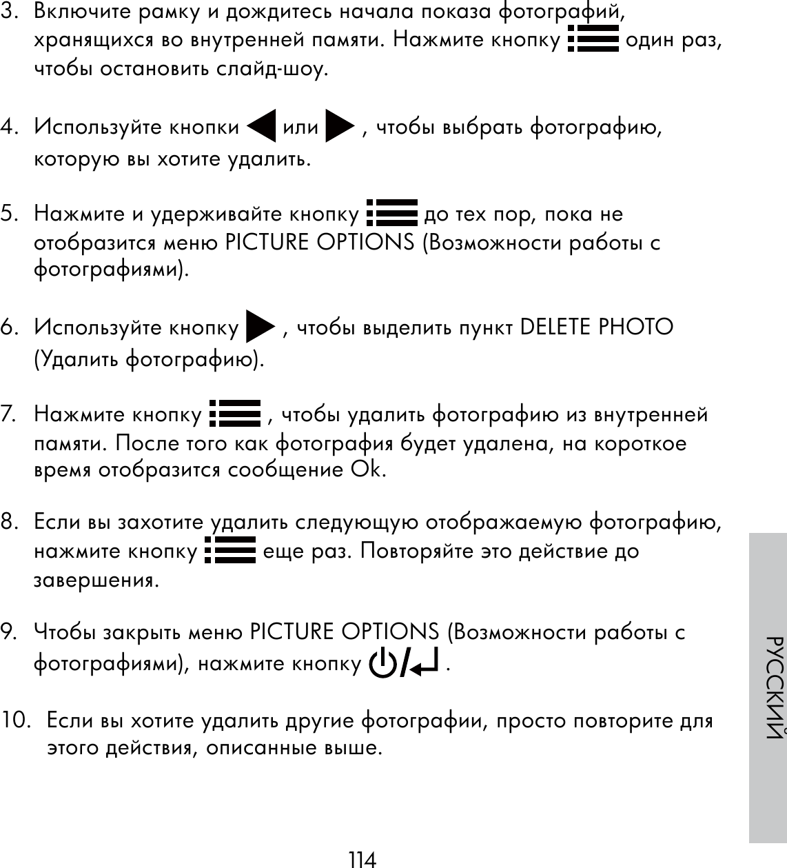 114РУССКИЙ3.  Включите рамку и дождитесь начала показа фотографий, хранящихся во внутренней памяти. Нажмите кнопку   один раз, чтобы остановить слайд-шоу.  4. Используйте кнопки   или   , чтобы выбрать фотографию, которую вы хотите удалить.5.  Нажмите и удерживайте кнопку   до тех пор, пока не отобразится меню PICTURE OPTIONS (Возможности работы с фотографиями).6. Используйте кнопку   , чтобы выделить пункт DELETE PHOTO (Удалить фотографию).7. Нажмите кнопку   , чтобы удалить фотографию из внутренней памяти. После того как фотография будет удалена, на короткое время отобразится сообщение Ok.8.  Если вы захотите удалить следующую отображаемую фотографию, нажмите кнопку   еще раз. Повторяйте это действие до завершения.9.  Чтобы закрыть меню PICTURE OPTIONS (Возможности работы с фотографиями), нажмите кнопку   .10.  Если вы хотите удалить другие фотографии, просто повторите для этого действия, описанные выше.