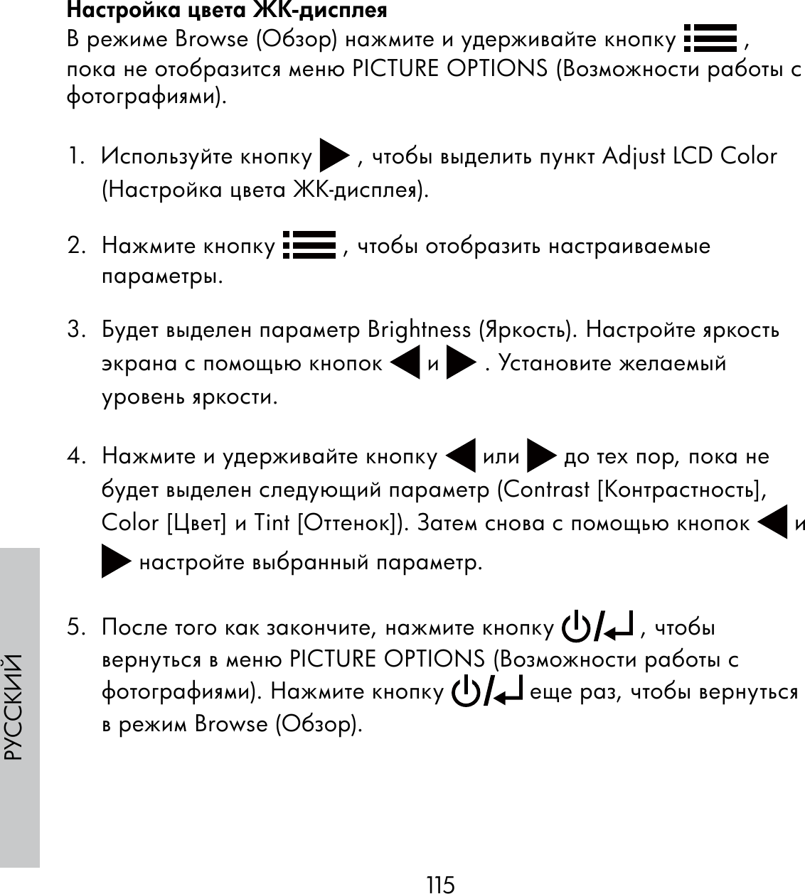 115РУССКИЙНастройка цвета ЖК-дисплеяВ режиме Browse (Обзор) нажмите и удерживайте кнопку   , пока не отобразится меню PICTURE OPTIONS (Возможности работы с фотографиями).1.  Используйте кнопку   , чтобы выделить пункт Adjust LCD Color (Настройка цвета ЖК-дисплея).2.  Нажмите кнопку   , чтобы отобразить настраиваемые параметры.3.  Будет выделен параметр Brightness (Яркость). Настройте яркость экрана с помощью кнопок   и   . Установите желаемый уровень яркости.4.  Нажмите и удерживайте кнопку   или   до тех пор, пока не будет выделен следующий параметр (Contrast [Контрастность], Color [Цвет] и Tint [Оттенок]). Затем снова с помощью кнопок   и  настройте выбранный параметр. 5.  После того как закончите, нажмите кнопку   , чтобы вернуться в меню PICTURE OPTIONS (Возможности работы с фотографиями). Нажмите кнопку   еще раз, чтобы вернуться в режим Browse (Обзор).