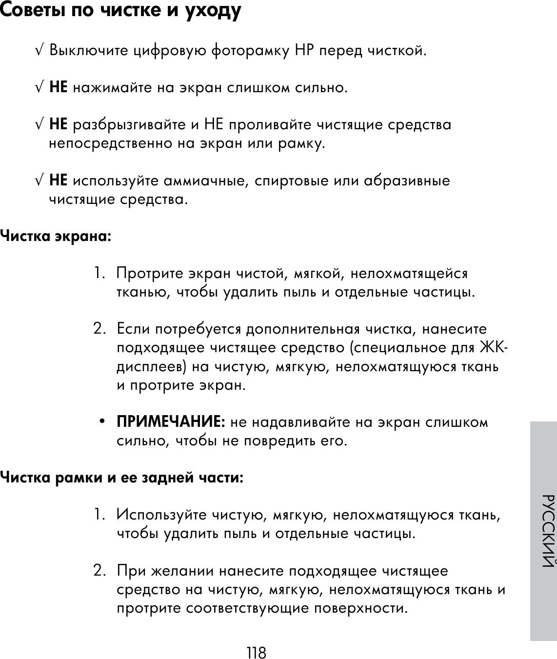 118РУССКИЙ√ Выключите цифровую фоторамку HP перед чисткой.√ НЕ нажимайте на экран слишком сильно.√ НЕ разбрызгивайте и НЕ проливайте чистящие средства непосредственно на экран или рамку.√ НЕ используйте аммиачные, спиртовые или абразивные чистящие средства.Чистка экрана:1.  Протрите экран чистой, мягкой, нелохматящейся тканью, чтобы удалить пыль и отдельные частицы.2.  Если потребуется дополнительная чистка, нанесите подходящее чистящее средство (специальное для ЖК-дисплеев) на чистую, мягкую, нелохматящуюся ткань и протрите экран. •  ПРИМЕЧАНИЕ: не надавливайте на экран слишком сильно, чтобы не повредить его.Чистка рамки и ее задней части:1.  Используйте чистую, мягкую, нелохматящуюся ткань, чтобы удалить пыль и отдельные частицы.2.  При желании нанесите подходящее чистящее средство на чистую, мягкую, нелохматящуюся ткань и протрите соответствующие поверхности.Советы по чистке и уходу