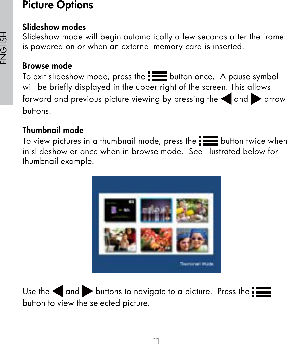 11ENGLISHSlideshow modesSlideshow mode will begin automatically a few seconds after the frame is powered on or when an external memory card is inserted.Browse modeTo exit slideshow mode, press the   button once.  A pause symbol will be brieﬂy displayed in the upper right of the screen. This allows forward and previous picture viewing by pressing the   and   arrow buttons.Thumbnail modeTo view pictures in a thumbnail mode, press the   button twice when in slideshow or once when in browse mode.  See illustrated below for thumbnail example.Use the   and   buttons to navigate to a picture.  Press the   button to view the selected picture.Picture Options