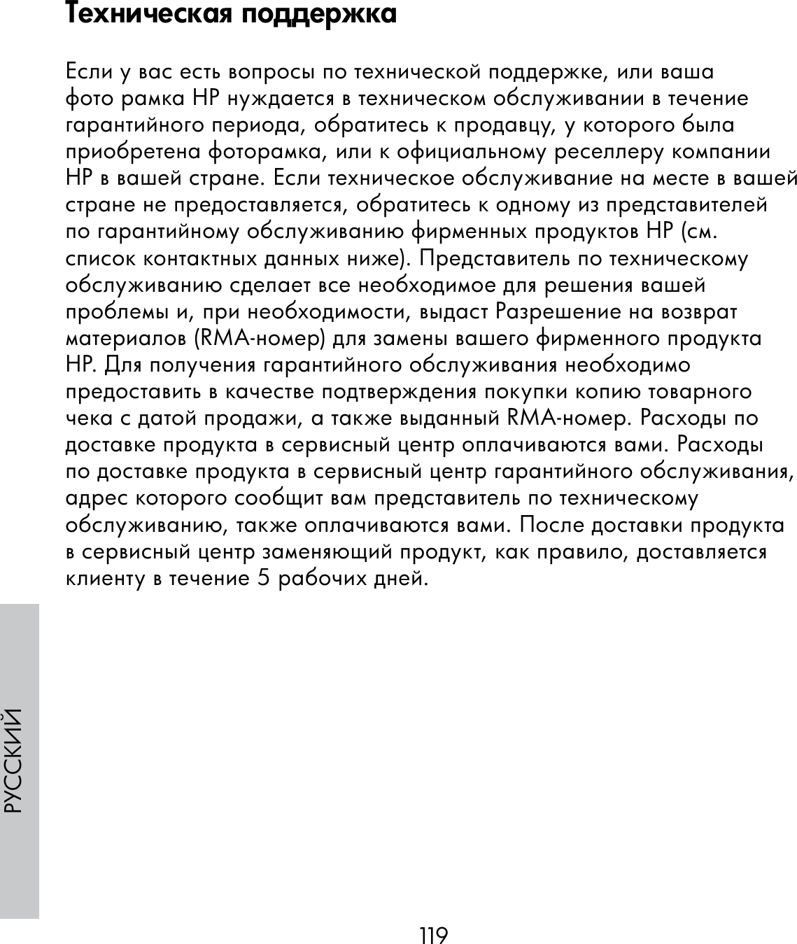 119РУССКИЙЕсли у вас есть вопросы по технической поддержке, или ваша фото рамка НР нуждается в техническом обслуживании в течение гарантийного периода, обратитесь к продавцу, у которого была приобретена фоторамка, или к официальному реселлеру компании НР в вашей стране. Если техническое обслуживание на месте в вашей стране не предоставляется, обратитесь к одному из представителей по гарантийному обслуживанию фирменных продуктов НР (см. список контактных данных ниже). Представитель по техническому обслуживанию сделает все необходимое для решения вашей проблемы и, при необходимости, выдаст Разрешение на возврат материалов (RMA-номер) для замены вашего фирменного продукта HP. Для получения гарантийного обслуживания необходимо предоставить в качестве подтверждения покупки копию товарного чека с датой продажи, а также выданный RMA-номер. Расходы по доставке продукта в сервисный центр оплачиваются вами. Расходы по доставке продукта в сервисный центр гарантийного обслуживания, адрес которого сообщит вам представитель по техническому обслуживанию, также оплачиваются вами. После доставки продукта в сервисный центр заменяющий продукт, как правило, доставляется клиенту в течение 5 рабочих дней.Техническая поддержка
