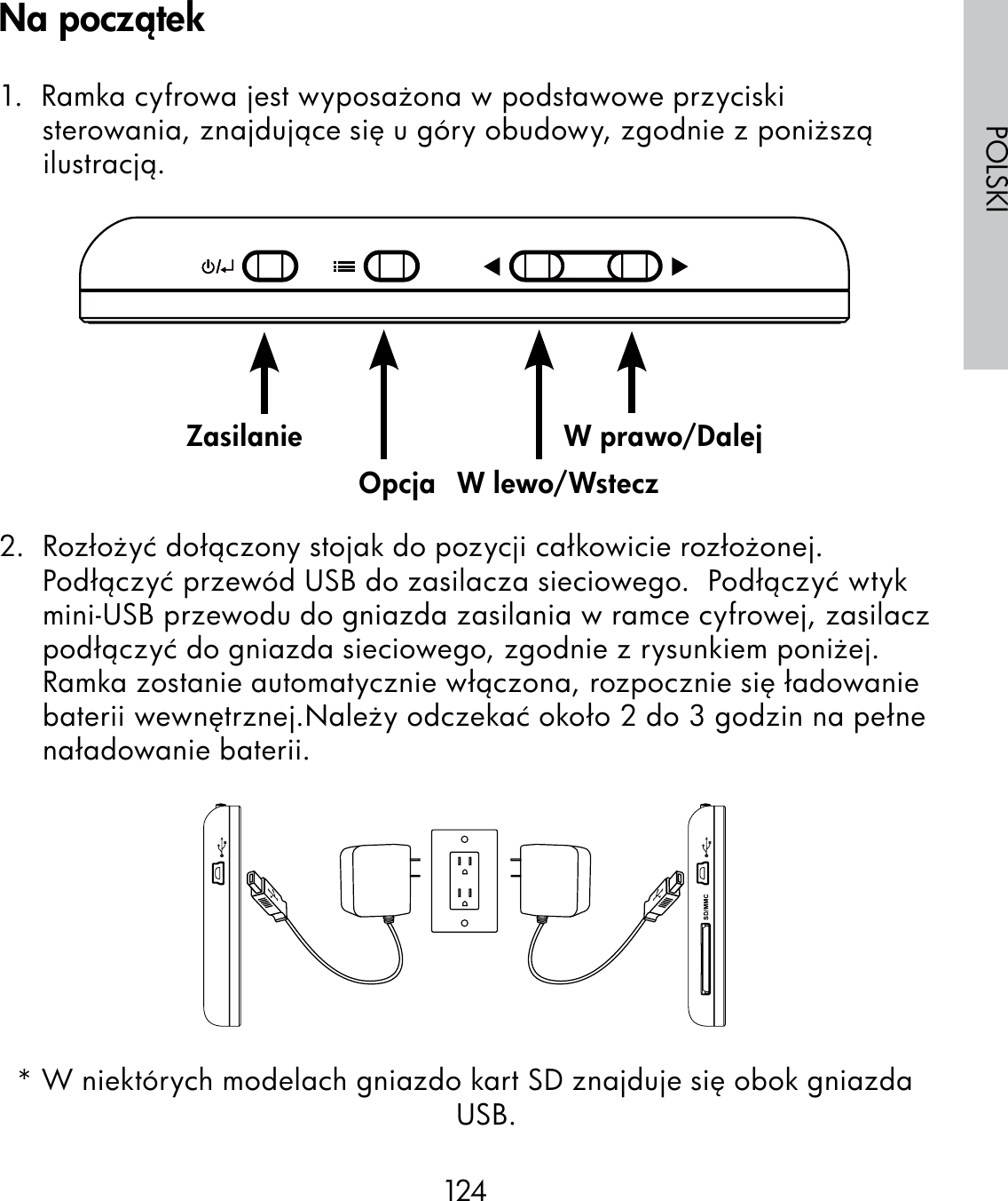 124POLSKI1.  Ramka cyfrowa jest wyposażona w podstawowe przyciski sterowania, znajdujące się u góry obudowy, zgodnie z poniższą ilustracją.                                                              2.  Rozłożyć dołączony stojak do pozycji całkowicie rozłożonej. Podłączyć przewód USB do zasilacza sieciowego.  Podłączyć wtyk mini-USB przewodu do gniazda zasilania w ramce cyfrowej, zasilacz podłączyć do gniazda sieciowego, zgodnie z rysunkiem poniżej.Ramka zostanie automatycznie włączona, rozpocznie się ładowanie baterii wewnętrznej.Należy odczekać około 2 do 3 godzin na pełne naładowanie baterii.* W niektórych modelach gniazdo kart SD znajduje się obok gniazda USB.ZasilanieOpcja W lewo/WsteczW prawo/DalejNa początek
