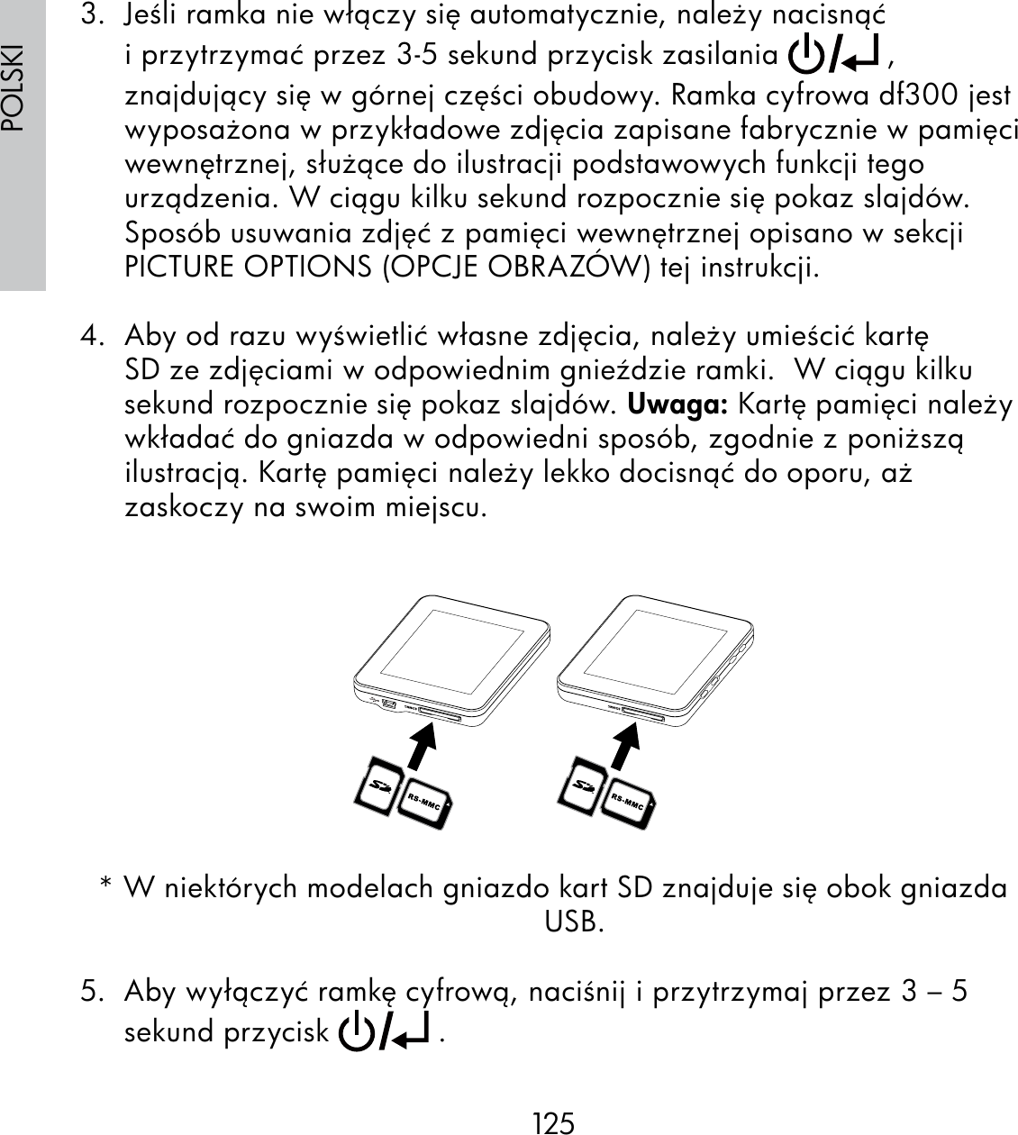 125POLSKI3.  Jeśli ramka nie włączy się automatycznie, należy nacisnąć i przytrzymać przez 3-5 sekund przycisk zasilania   , znajdujący się w górnej części obudowy. Ramka cyfrowa df300 jest wyposażona w przykładowe zdjęcia zapisane fabrycznie w pamięci wewnętrznej, służące do ilustracji podstawowych funkcji tego urządzenia. W ciągu kilku sekund rozpocznie się pokaz slajdów.Sposób usuwania zdjęć z pamięci wewnętrznej opisano w sekcji PICTURE OPTIONS (OPCJE OBRAZÓW) tej instrukcji.4.  Aby od razu wyświetlić własne zdjęcia, należy umieścić kartę SD ze zdjęciami w odpowiednim gnieździe ramki.  W ciągu kilku sekund rozpocznie się pokaz slajdów. Uwaga: Kartę pamięci należy wkładać do gniazda w odpowiedni sposób, zgodnie z poniższą ilustracją. Kartę pamięci należy lekko docisnąć do oporu, aż zaskoczy na swoim miejscu.* W niektórych modelach gniazdo kart SD znajduje się obok gniazda USB.5.  Aby wyłączyć ramkę cyfrową, naciśnij i przytrzymaj przez 3 – 5 sekund przycisk   .