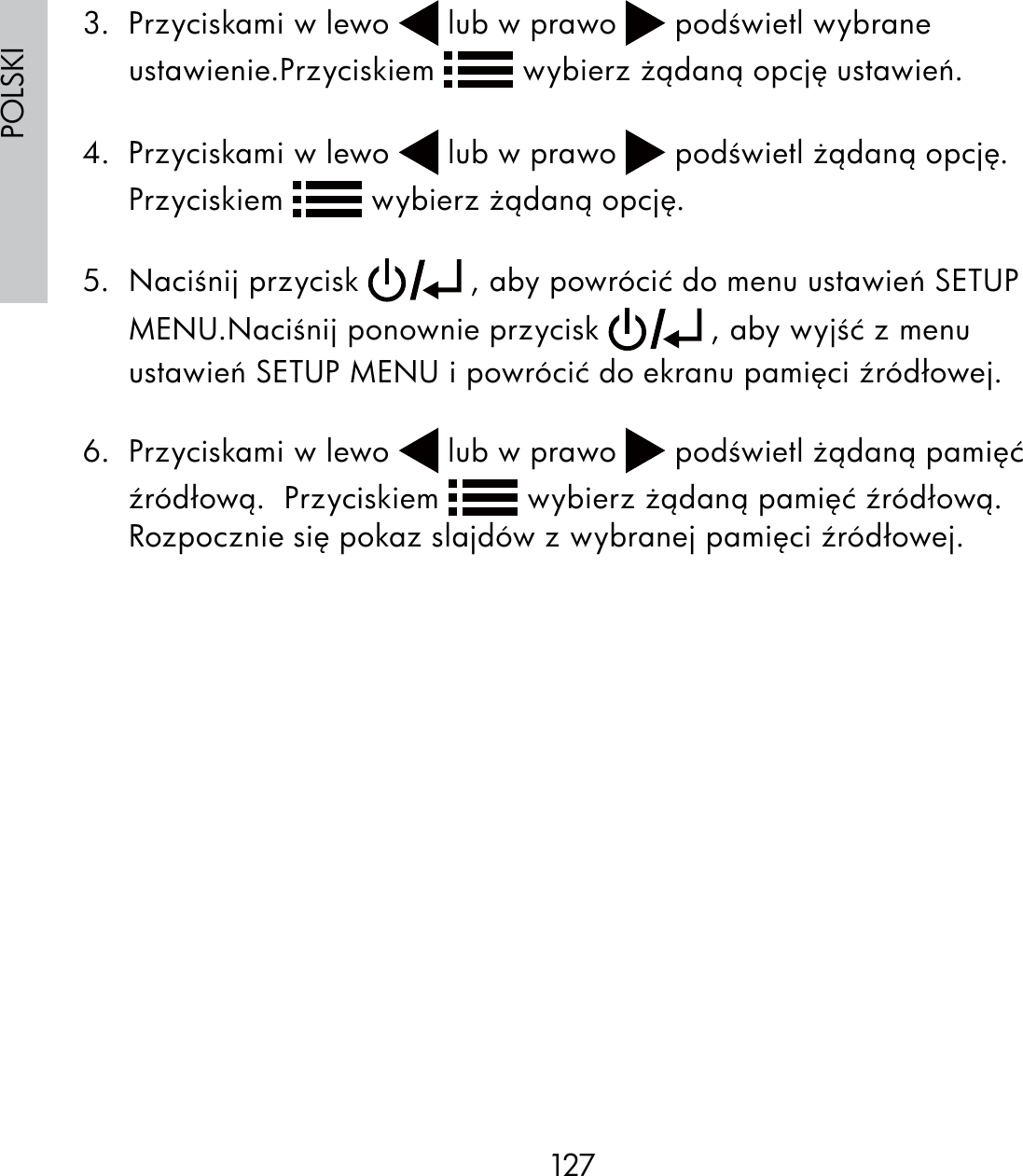 127POLSKI3.  Przyciskami w lewo   lub w prawo   podświetl wybrane ustawienie.Przyciskiem   wybierz żądaną opcję ustawień. 4.  Przyciskami w lewo   lub w prawo   podświetl żądaną opcję.  Przyciskiem   wybierz żądaną opcję.5. Naciśnij przycisk   , aby powrócić do menu ustawień SETUP MENU.Naciśnij ponownie przycisk   , aby wyjść z menu ustawień SETUP MENU i powrócić do ekranu pamięci źródłowej.6.  Przyciskami w lewo   lub w prawo   podświetl żądaną pamięć źródłową.  Przyciskiem   wybierz żądaną pamięć źródłową.Rozpocznie się pokaz slajdów z wybranej pamięci źródłowej.