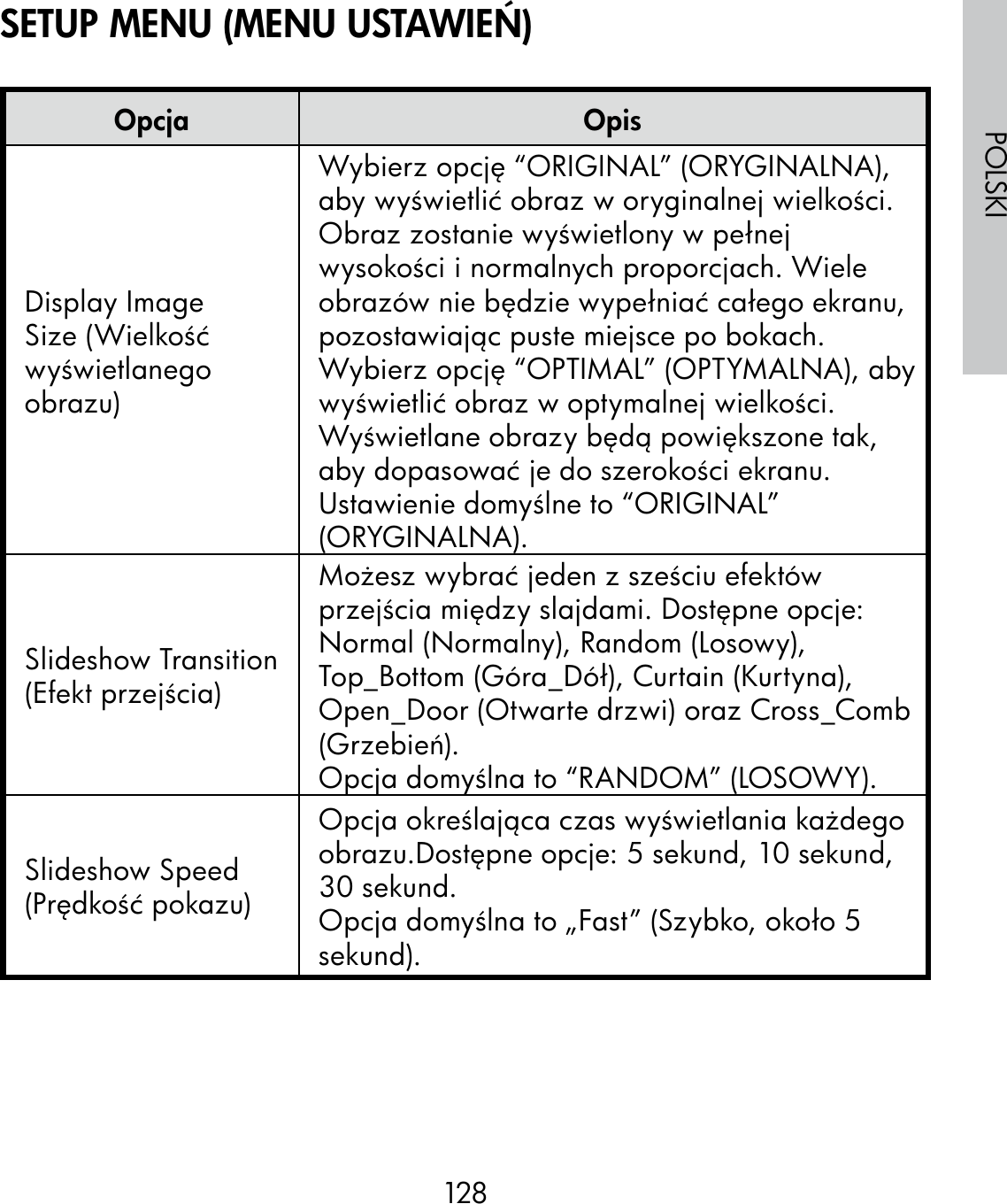 128POLSKIOpcja OpisDisplay Image Size (Wielkość wyświetlanego obrazu)Wybierz opcję “ORIGINAL” (ORYGINALNA), aby wyświetlić obraz w oryginalnej wielkości. Obraz zostanie wyświetlony w pełnej wysokości i normalnych proporcjach. Wiele obrazów nie będzie wypełniać całego ekranu, pozostawiając puste miejsce po bokach.Wybierz opcję “OPTIMAL” (OPTYMALNA), aby wyświetlić obraz w optymalnej wielkości.Wyświetlane obrazy będą powiększone tak, aby dopasować je do szerokości ekranu.Ustawienie domyślne to “ORIGINAL” (ORYGINALNA).Slideshow Transition (Efekt przejścia)Możesz wybrać jeden z sześciu efektów przejścia między slajdami. Dostępne opcje: Normal (Normalny), Random (Losowy), Top_Bottom (Góra_Dół), Curtain (Kurtyna), Open_Door (Otwarte drzwi) oraz Cross_Comb (Grzebień).Opcja domyślna to “RANDOM” (LOSOWY).Slideshow Speed (Prędkość pokazu)Opcja określająca czas wyświetlania każdego obrazu.Dostępne opcje: 5 sekund, 10 sekund, 30 sekund.Opcja domyślna to „Fast” (Szybko, około 5 sekund).SETUP MENU (MENU USTAWIEŃ)