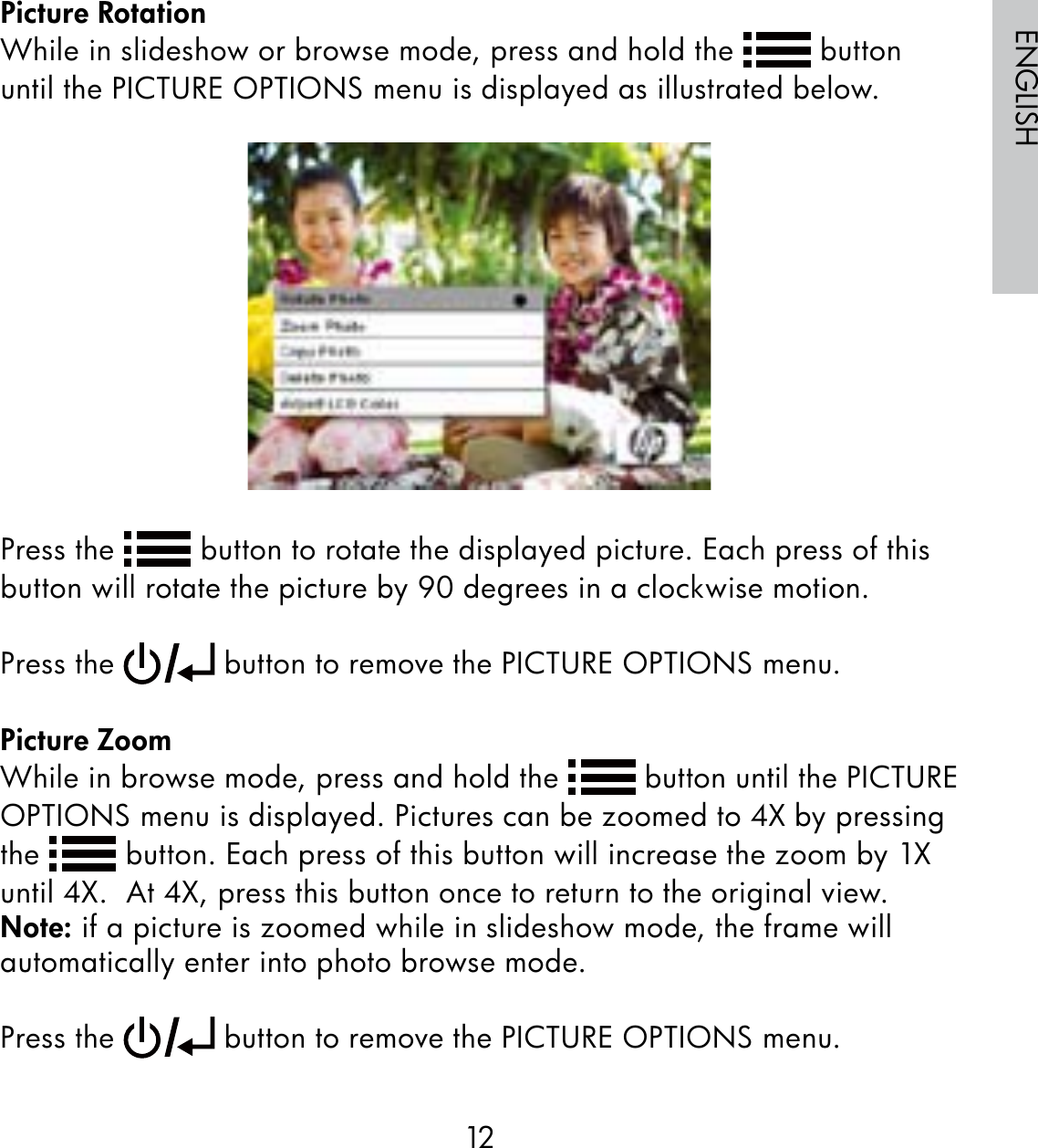 12ENGLISHPicture RotationWhile in slideshow or browse mode, press and hold the   button until the PICTURE OPTIONS menu is displayed as illustrated below.Press the   button to rotate the displayed picture. Each press of this button will rotate the picture by 90 degrees in a clockwise motion. Press the   button to remove the PICTURE OPTIONS menu.Picture ZoomWhile in browse mode, press and hold the   button until the PICTURE OPTIONS menu is displayed. Pictures can be zoomed to 4X by pressing the   button. Each press of this button will increase the zoom by 1X until 4X.  At 4X, press this button once to return to the original view.  Note: if a picture is zoomed while in slideshow mode, the frame will automatically enter into photo browse mode.Press the   button to remove the PICTURE OPTIONS menu.