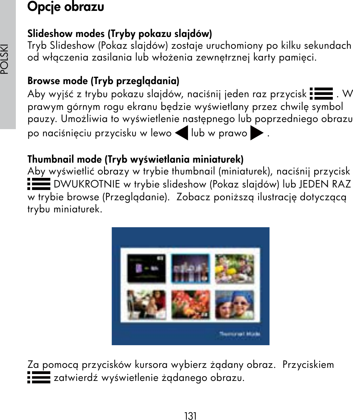 131POLSKISlideshow modes (Tryby pokazu slajdów)Tryb Slideshow (Pokaz slajdów) zostaje uruchomiony po kilku sekundach od włączenia zasilania lub włożenia zewnętrznej karty pamięci.Browse mode (Tryb przeglądania)Aby wyjść z trybu pokazu slajdów, naciśnij jeden raz przycisk   . W prawym górnym rogu ekranu będzie wyświetlany przez chwilę symbol pauzy. Umożliwia to wyświetlenie następnego lub poprzedniego obrazu po naciśnięciu przycisku w lewo   lub w prawo   .Thumbnail mode (Tryb wyświetlania miniaturek)Aby wyświetlić obrazy w trybie thumbnail (miniaturek), naciśnij przycisk  DWUKROTNIE w trybie slideshow (Pokaz slajdów) lub JEDEN RAZ w trybie browse (Przeglądanie).  Zobacz poniższą ilustrację dotyczącą trybu miniaturek.Za pomocą przycisków kursora wybierz żądany obraz.  Przyciskiem  zatwierdź wyświetlenie żądanego obrazu.Opcje obrazu