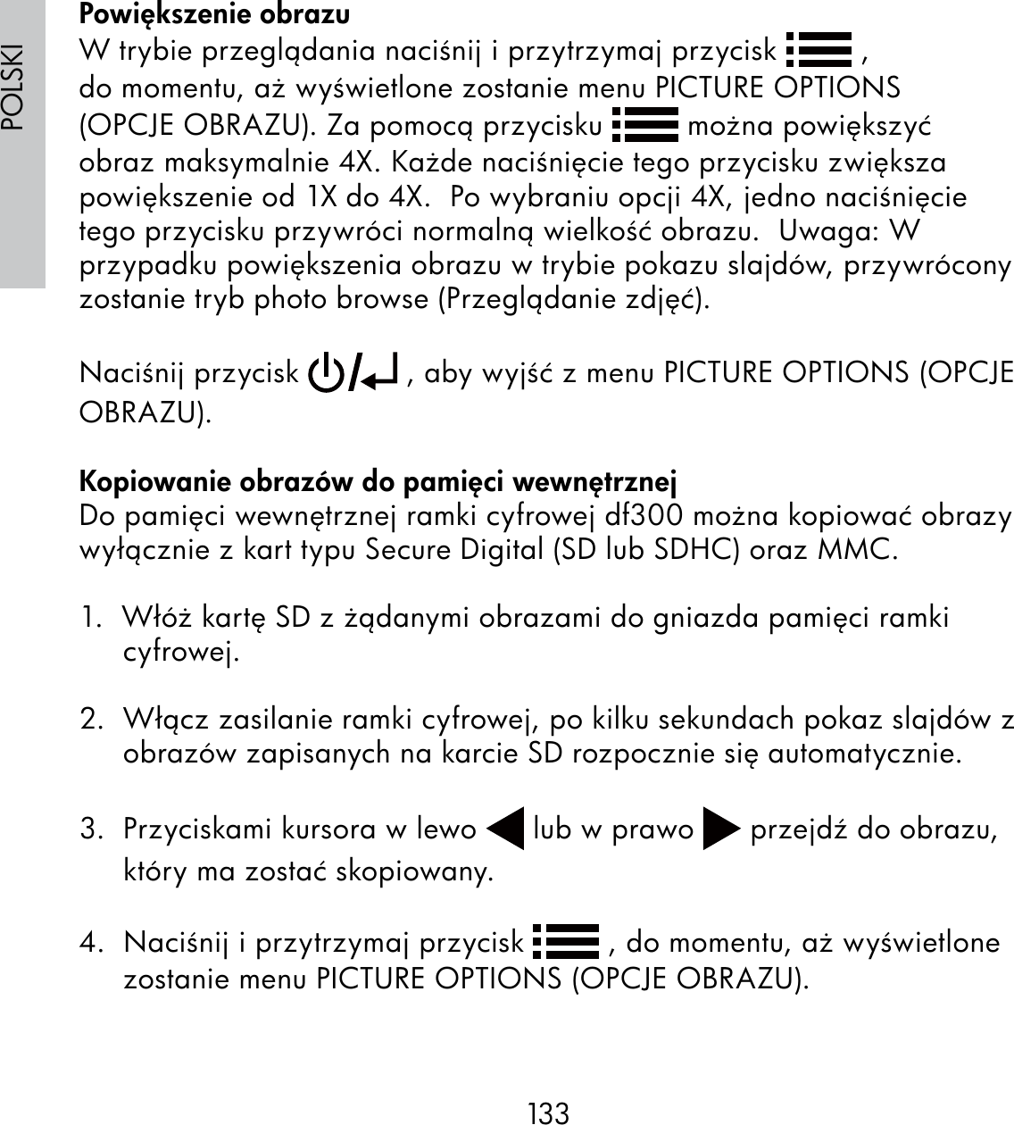 133POLSKIPowiększenie obrazuW trybie przeglądania naciśnij i przytrzymaj przycisk   , do momentu, aż wyświetlone zostanie menu PICTURE OPTIONS (OPCJE OBRAZU). Za pomocą przycisku   można powiększyć obraz maksymalnie 4X. Każde naciśnięcie tego przycisku zwiększa powiększenie od 1X do 4X.  Po wybraniu opcji 4X, jedno naciśnięcie tego przycisku przywróci normalną wielkość obrazu.  Uwaga: W przypadku powiększenia obrazu w trybie pokazu slajdów, przywrócony zostanie tryb photo browse (Przeglądanie zdjęć).Naciśnij przycisk   , aby wyjść z menu PICTURE OPTIONS (OPCJE OBRAZU).Kopiowanie obrazów do pamięci wewnętrznejDo pamięci wewnętrznej ramki cyfrowej df300 można kopiować obrazy wyłącznie z kart typu Secure Digital (SD lub SDHC) oraz MMC.1.  Włóż kartę SD z żądanymi obrazami do gniazda pamięci ramki cyfrowej.2.  Włącz zasilanie ramki cyfrowej, po kilku sekundach pokaz slajdów z obrazów zapisanych na karcie SD rozpocznie się automatycznie.3.  Przyciskami kursora w lewo   lub w prawo   przejdź do obrazu, który ma zostać skopiowany.4.  Naciśnij i przytrzymaj przycisk   , do momentu, aż wyświetlone zostanie menu PICTURE OPTIONS (OPCJE OBRAZU).