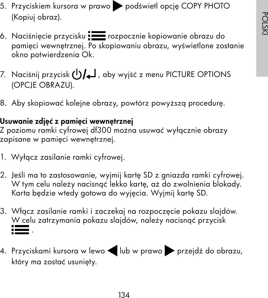 134POLSKI5.  Przyciskiem kursora w prawo   podświetl opcję COPY PHOTO (Kopiuj obraz).6.  Naciśnięcie przycisku   rozpocznie kopiowanie obrazu do pamięci wewnętrznej. Po skopiowaniu obrazu, wyświetlone zostanie okno potwierdzenia Ok.7. Naciśnij przycisk   , aby wyjść z menu PICTURE OPTIONS (OPCJE OBRAZU). 8.  Aby skopiować kolejne obrazy, powtórz powyższą procedurę.Usuwanie zdjęć z pamięci wewnętrznejZ poziomu ramki cyfrowej df300 można usuwać wyłącznie obrazy zapisane w pamięci wewnętrznej.1.  Wyłącz zasilanie ramki cyfrowej.2.  Jeśli ma to zastosowanie, wyjmij kartę SD z gniazda ramki cyfrowej. W tym celu należy nacisnąć lekko kartę, aż do zwolnienia blokady. Karta będzie wtedy gotowa do wyjęcia. Wyjmij kartę SD.3.  Włącz zasilanie ramki i zaczekaj na rozpoczęcie pokazu slajdów. W celu zatrzymania pokazu slajdów, należy nacisnąć przycisk    .  4.  Przyciskami kursora w lewo   lub w prawo   przejdź do obrazu, który ma zostać usunięty.