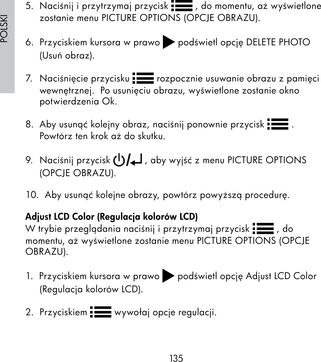 135POLSKI5.  Naciśnij i przytrzymaj przycisk   , do momentu, aż wyświetlone zostanie menu PICTURE OPTIONS (OPCJE OBRAZU).6.  Przyciskiem kursora w prawo   podświetl opcję DELETE PHOTO (Usuń obraz).7. Naciśnięcie przycisku   rozpocznie usuwanie obrazu z pamięci wewnętrznej.  Po usunięciu obrazu, wyświetlone zostanie okno potwierdzenia Ok.8.  Aby usunąć kolejny obraz, naciśnij ponownie przycisk   .  Powtórz ten krok aż do skutku.9. Naciśnij przycisk   , aby wyjść z menu PICTURE OPTIONS (OPCJE OBRAZU).10.  Aby usunąć kolejne obrazy, powtórz powyższą procedurę.Adjust LCD Color (Regulacja kolorów LCD)W trybie przeglądania naciśnij i przytrzymaj przycisk   , do momentu, aż wyświetlone zostanie menu PICTURE OPTIONS (OPCJE OBRAZU).1.  Przyciskiem kursora w prawo   podświetl opcję Adjust LCD Color (Regulacja kolorów LCD).2.  Przyciskiem   wywołaj opcje regulacji.