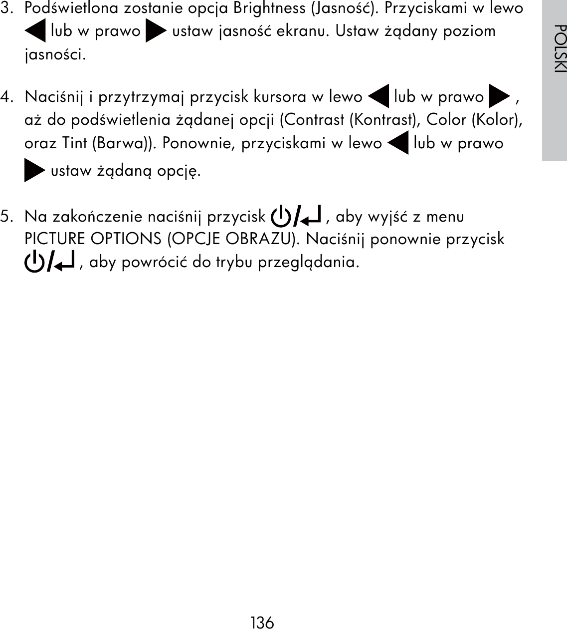 136POLSKI3.  Podświetlona zostanie opcja Brightness (Jasność). Przyciskami w lewo  lub w prawo   ustaw jasność ekranu. Ustaw żądany poziom jasności.4.  Naciśnij i przytrzymaj przycisk kursora w lewo   lub w prawo   , aż do podświetlenia żądanej opcji (Contrast (Kontrast), Color (Kolor), oraz Tint (Barwa)). Ponownie, przyciskami w lewo   lub w prawo  ustaw żądaną opcję.5.  Na zakończenie naciśnij przycisk   , aby wyjść z menu PICTURE OPTIONS (OPCJE OBRAZU). Naciśnij ponownie przycisk  , aby powrócić do trybu przeglądania.