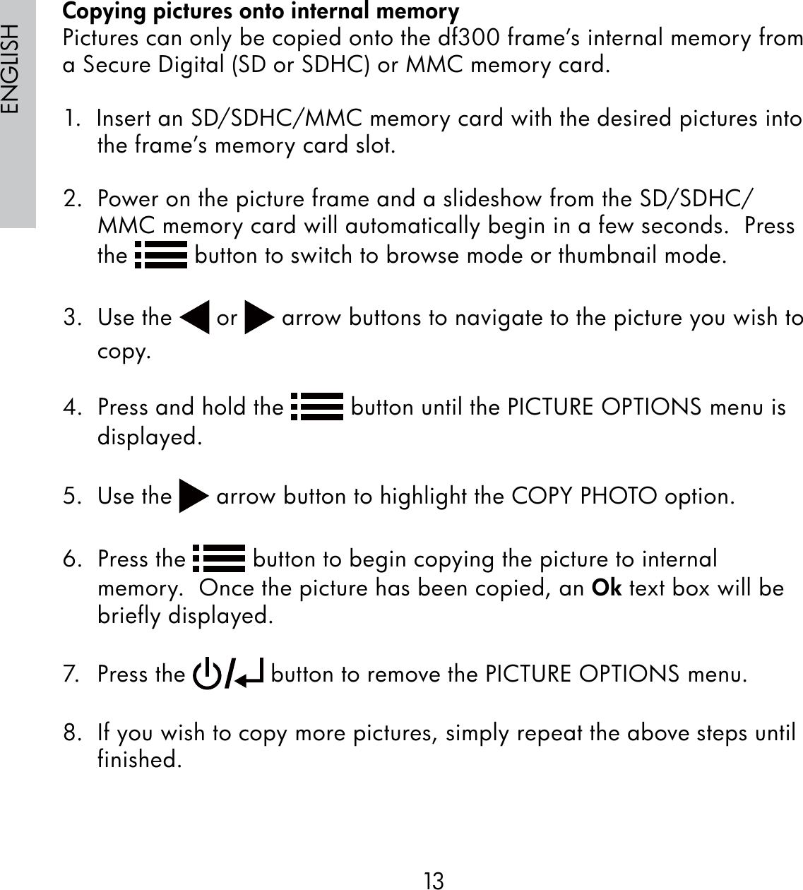 13ENGLISHCopying pictures onto internal memoryPictures can only be copied onto the df300 frame’s internal memory from a Secure Digital (SD or SDHC) or MMC memory card.1.  Insert an SD/SDHC/MMC memory card with the desired pictures into the frame’s memory card slot.2.  Power on the picture frame and a slideshow from the SD/SDHC/MMC memory card will automatically begin in a few seconds.  Press the   button to switch to browse mode or thumbnail mode.3.  Use the   or   arrow buttons to navigate to the picture you wish to copy.4.  Press and hold the   button until the PICTURE OPTIONS menu is displayed.5.  Use the   arrow button to highlight the COPY PHOTO option.6.  Press the   button to begin copying the picture to internal memory.  Once the picture has been copied, an Ok text box will be briefly displayed.7. Press the   button to remove the PICTURE OPTIONS menu. 8.  If you wish to copy more pictures, simply repeat the above steps until finished.