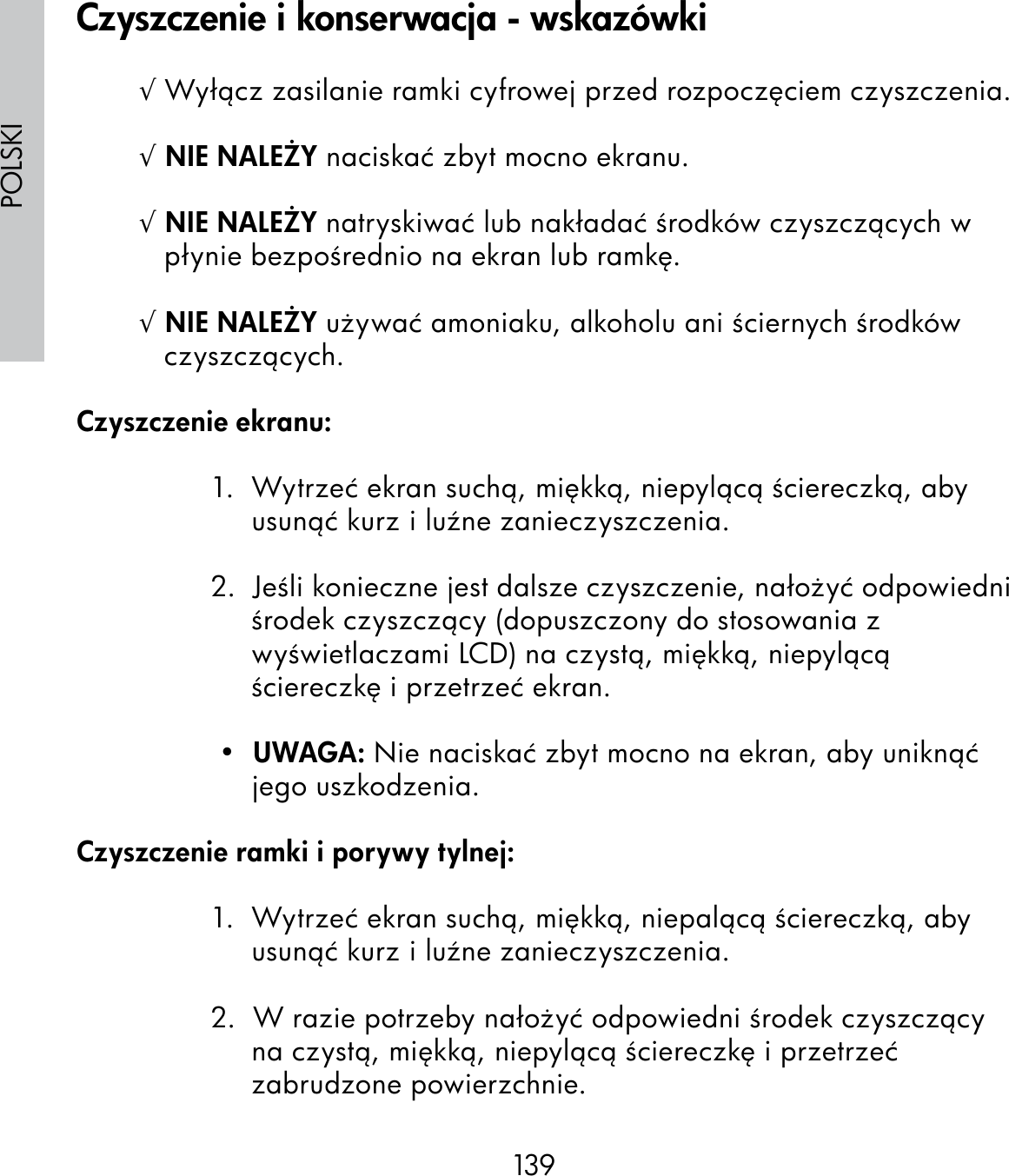 139POLSKI√ Wyłącz zasilanie ramki cyfrowej przed rozpoczęciem czyszczenia.√ NIE NALEŻY naciskać zbyt mocno ekranu.√ NIE NALEŻY natryskiwać lub nakładać środków czyszczących w płynie bezpośrednio na ekran lub ramkę.√ NIE NALEŻY używać amoniaku, alkoholu ani ściernych środków czyszczących.Czyszczenie ekranu:1.  Wytrzeć ekran suchą, miękką, niepylącą ściereczką, aby usunąć kurz i luźne zanieczyszczenia.2.  Jeśli konieczne jest dalsze czyszczenie, nałożyć odpowiedni środek czyszczący (dopuszczony do stosowania z wyświetlaczami LCD) na czystą, miękką, niepylącą ściereczkę i przetrzeć ekran. •  UWAGA: Nie naciskać zbyt mocno na ekran, aby uniknąć jego uszkodzenia.Czyszczenie ramki i porywy tylnej:1.  Wytrzeć ekran suchą, miękką, niepalącą ściereczką, aby usunąć kurz i luźne zanieczyszczenia.2.  W razie potrzeby nałożyć odpowiedni środek czyszczący na czystą, miękką, niepylącą ściereczkę i przetrzeć zabrudzone powierzchnie.Czyszczenie i konserwacja - wskazówki