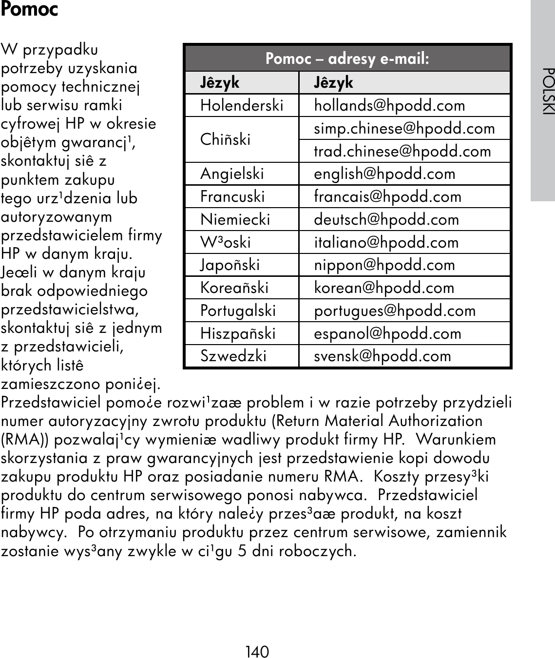 140POLSKIW przypadku potrzeby uzyskania pomocy technicznej lub serwisu ramki cyfrowej HP w okresie objêtym gwarancj¹, skontaktuj siê z punktem zakupu tego urz¹dzenia lub autoryzowanym przedstawicielem firmy HP w danym kraju.  Jeœli w danym kraju brak odpowiedniego przedstawicielstwa, skontaktuj siê z jednym z przedstawicieli, których listê zamieszczono poni¿ej.  Przedstawiciel pomo¿e rozwi¹zaæ problem i w razie potrzeby przydzieli numer autoryzacyjny zwrotu produktu (Return Material Authorization (RMA)) pozwalaj¹cy wymieniæ wadliwy produkt firmy HP.  Warunkiem skorzystania z praw gwarancyjnych jest przedstawienie kopi dowodu zakupu produktu HP oraz posiadanie numeru RMA.  Koszty przesy³ki produktu do centrum serwisowego ponosi nabywca.  Przedstawiciel firmy HP poda adres, na który nale¿y przes³aæ produkt, na koszt nabywcy.  Po otrzymaniu produktu przez centrum serwisowe, zamiennik zostanie wys³any zwykle w ci¹gu 5 dni roboczych.Pomoc – adresy e-mail:Jêzyk JêzykHolenderski hollands@hpodd.comChiñski simp.chinese@hpodd.comtrad.chinese@hpodd.comAngielski english@hpodd.comFrancuski francais@hpodd.comNiemiecki deutsch@hpodd.comW³oski italiano@hpodd.comJapoñski nippon@hpodd.comKoreañski korean@hpodd.comPortugalski portugues@hpodd.comHiszpañski espanol@hpodd.comSzwedzki svensk@hpodd.comPomoc