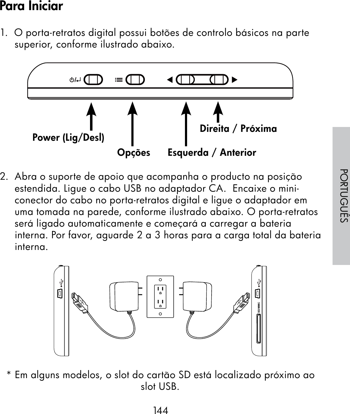 144PORTUGUÊS1.  O porta-retratos digital possui botões de controlo básicos na parte superior, conforme ilustrado abaixo.                                                              2.  Abra o suporte de apoio que acompanha o producto na posição estendida. Ligue o cabo USB no adaptador CA.  Encaixe o mini-conector do cabo no porta-retratos digital e ligue o adaptador em uma tomada na parede, conforme ilustrado abaixo. O porta-retratos será ligado automaticamente e começará a carregar a bateria interna. Por favor, aguarde 2 a 3 horas para a carga total da bateria interna.* Em alguns modelos, o slot do cartão SD está localizado próximo ao slot USB.Power (Lig/Desl)Opções Esquerda / AnteriorDireita / PróximaPara Iniciar