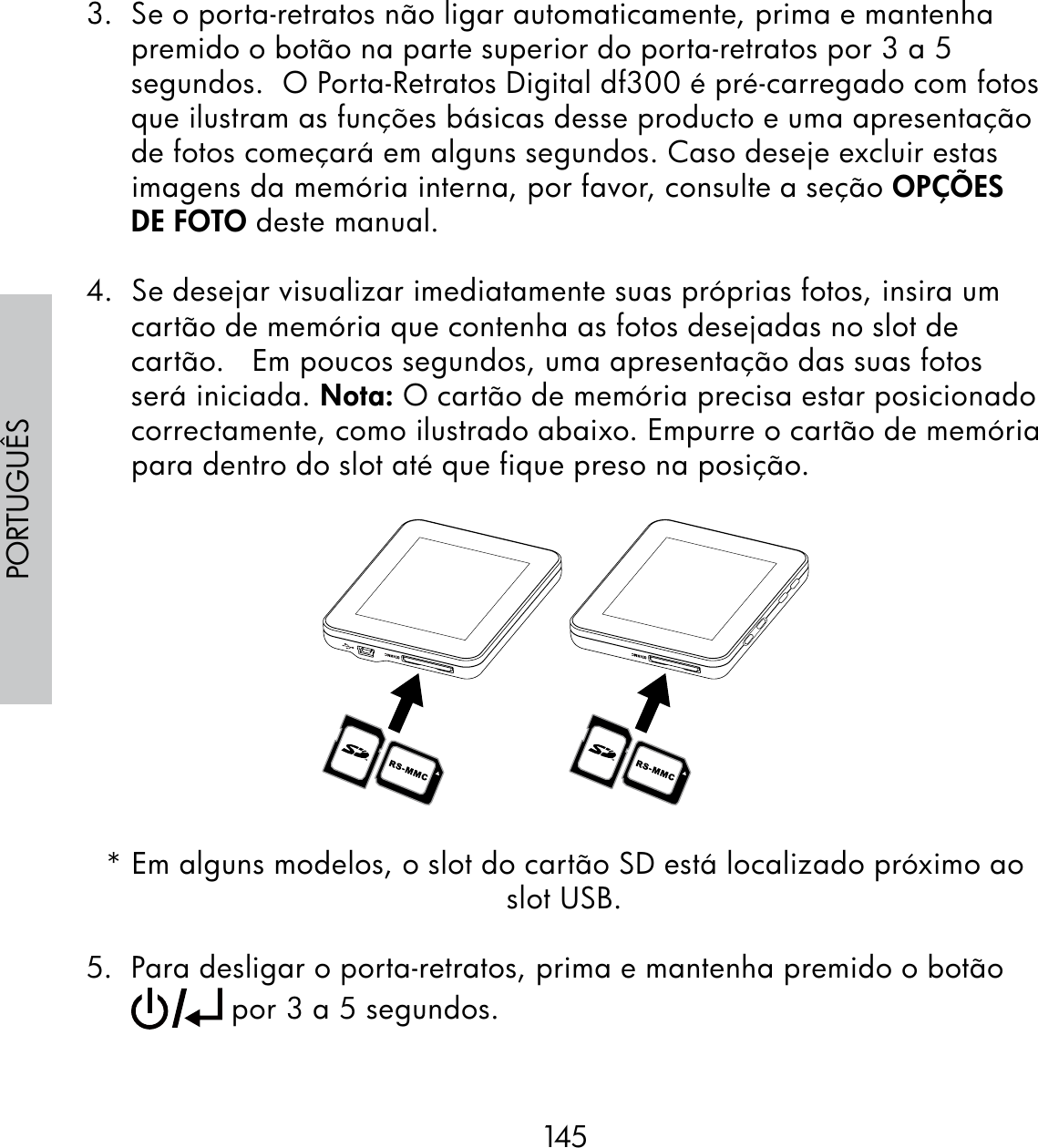 145PORTUGUÊS3.  Se o porta-retratos não ligar automaticamente, prima e mantenha premido o botão na parte superior do porta-retratos por 3 a 5 segundos.  O Porta-Retratos Digital df300 é pré-carregado com fotos que ilustram as funções básicas desse producto e uma apresentação de fotos começará em alguns segundos. Caso deseje excluir estas imagens da memória interna, por favor, consulte a seção OPÇÕES DE FOTO deste manual.4.  Se desejar visualizar imediatamente suas próprias fotos, insira um cartão de memória que contenha as fotos desejadas no slot de cartão.   Em poucos segundos, uma apresentação das suas fotos será iniciada. Nota: O cartão de memória precisa estar posicionado correctamente, como ilustrado abaixo. Empurre o cartão de memória para dentro do slot até que fique preso na posição.* Em alguns modelos, o slot do cartão SD está localizado próximo ao slot USB.5.  Para desligar o porta-retratos, prima e mantenha premido o botão  por 3 a 5 segundos.