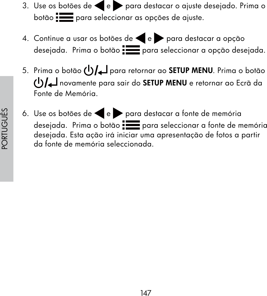 147PORTUGUÊS3.  Use os botões de   e   para destacar o ajuste desejado. Prima o botão   para seleccionar as opções de ajuste.  4.  Continue a usar os botões de   e   para destacar a opção desejada.  Prima o botão   para seleccionar a opção desejada.5.  Prima o botão   para retornar ao SETUP MENU. Prima o botão  novamente para sair do SETUP MENU e retornar ao Ecrã da Fonte de Memória.6.  Use os botões de   e   para destacar a fonte de memória desejada.  Prima o botão   para seleccionar a fonte de memória desejada. Esta ação irá iniciar uma apresentação de fotos a partir da fonte de memória seleccionada. 