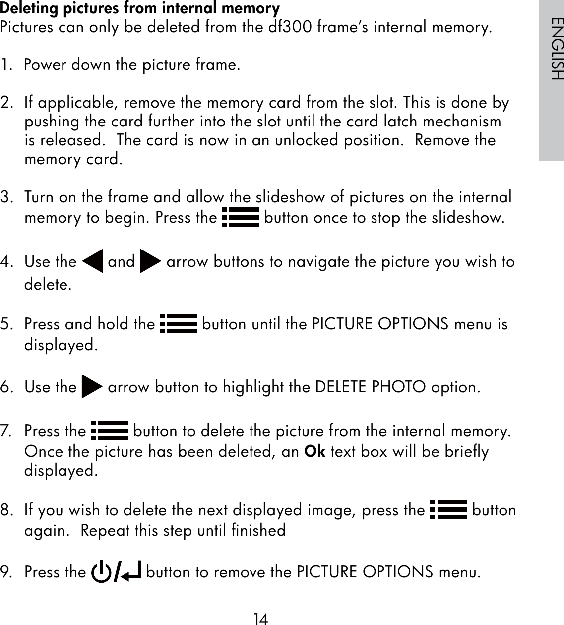 14ENGLISHDeleting pictures from internal memoryPictures can only be deleted from the df300 frame’s internal memory.1.  Power down the picture frame.2.  If applicable, remove the memory card from the slot. This is done by pushing the card further into the slot until the card latch mechanism is released.  The card is now in an unlocked position.  Remove the memory card.3.  Turn on the frame and allow the slideshow of pictures on the internal memory to begin. Press the   button once to stop the slideshow.  4. Use the   and   arrow buttons to navigate the picture you wish to delete.5.  Press and hold the   button until the PICTURE OPTIONS menu is displayed.6. Use the   arrow button to highlight the DELETE PHOTO option.7. Press the   button to delete the picture from the internal memory.  Once the picture has been deleted, an Ok text box will be brieﬂy displayed.8.  If you wish to delete the next displayed image, press the   button again.  Repeat this step until ﬁnished9. Press the   button to remove the PICTURE OPTIONS menu.