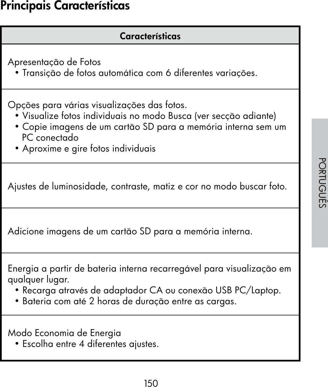 150PORTUGUÊSCaracterísticasApresentação de Fotos• Transição de fotos automática com 6 diferentes variações. Opções para várias visualizações das fotos. • Visualize fotos individuais no modo Busca (ver secção adiante)• Copie imagens de um cartão SD para a memória interna sem um PC conectado• Aproxime e gire fotos individuaisAjustes de luminosidade, contraste, matiz e cor no modo buscar foto.Adicione imagens de um cartão SD para a memória interna.Energia a partir de bateria interna recarregável para visualização em qualquer lugar. • Recarga através de adaptador CA ou conexão USB PC/Laptop.• Bateria com até 2 horas de duração entre as cargas. Modo Economia de Energia• Escolha entre 4 diferentes ajustes.Principais Características