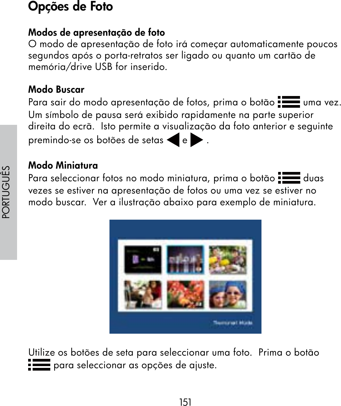 151PORTUGUÊSModos de apresentação de fotoO modo de apresentação de foto irá começar automaticamente poucos segundos após o porta-retratos ser ligado ou quanto um cartão de memória/drive USB for inserido.Modo BuscarPara sair do modo apresentação de fotos, prima o botão   uma vez.Um símbolo de pausa será exibido rapidamente na parte superior direita do ecrã.  Isto permite a visualização da foto anterior e seguinte premindo-se os botões de setas   e   .Modo MiniaturaPara seleccionar fotos no modo miniatura, prima o botão   duas vezes se estiver na apresentação de fotos ou uma vez se estiver no modo buscar.  Ver a ilustração abaixo para exemplo de miniatura.Utilize os botões de seta para seleccionar uma foto.  Prima o botão  para seleccionar as opções de ajuste.Opções de Foto