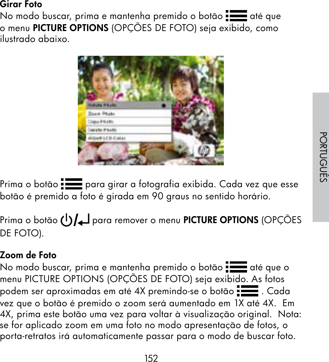 152PORTUGUÊSGirar FotoNo modo buscar, prima e mantenha premido o botão   até que o menu PICTURE OPTIONS (OPÇÕES DE FOTO) seja exibido, como ilustrado abaixo.Prima o botão   para girar a fotografia exibida. Cada vez que esse botão é premido a foto é girada em 90 graus no sentido horário. Prima o botão   para remover o menu PICTURE OPTIONS (OPÇÕES DE FOTO).Zoom de FotoNo modo buscar, prima e mantenha premido o botão   até que o menu PICTURE OPTIONS (OPÇÕES DE FOTO) seja exibido. As fotos podem ser aproximadas em até 4X premindo-se o botão   . Cada vez que o botão é premido o zoom será aumentado em 1X até 4X.  Em 4X, prima este botão uma vez para voltar à visualização original.  Nota: se for aplicado zoom em uma foto no modo apresentação de fotos, o porta-retratos irá automaticamente passar para o modo de buscar foto.