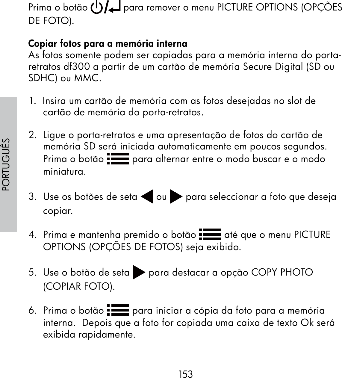 153PORTUGUÊSPrima o botão   para remover o menu PICTURE OPTIONS (OPÇÕES DE FOTO).Copiar fotos para a memória internaAs fotos somente podem ser copiadas para a memória interna do porta-retratos df300 a partir de um cartão de memória Secure Digital (SD ou SDHC) ou MMC.1.  Insira um cartão de memória com as fotos desejadas no slot de cartão de memória do porta-retratos.2.  Ligue o porta-retratos e uma apresentação de fotos do cartão de memória SD será iniciada automaticamente em poucos segundos. Prima o botão   para alternar entre o modo buscar e o modo miniatura.3.  Use os botões de seta   ou   para seleccionar a foto que deseja copiar. 4.  Prima e mantenha premido o botão   até que o menu PICTURE OPTIONS (OPÇÕES DE FOTOS) seja exibido.5.  Use o botão de seta   para destacar a opção COPY PHOTO (COPIAR FOTO).6.  Prima o botão   para iniciar a cópia da foto para a memória interna.  Depois que a foto for copiada uma caixa de texto Ok será exibida rapidamente.