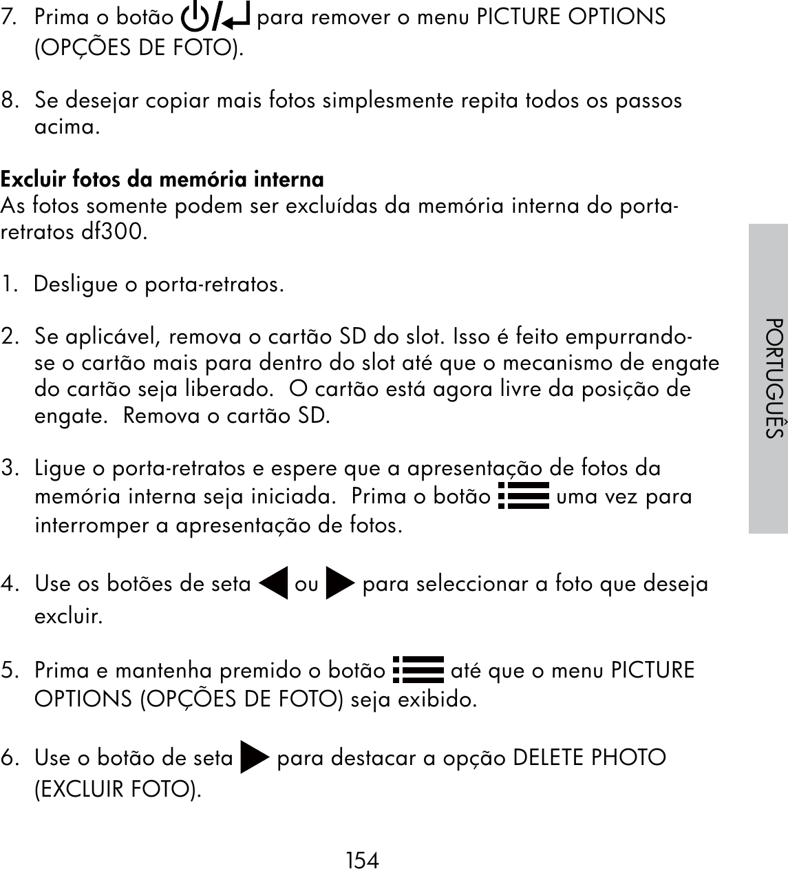 154PORTUGUÊS7.  Prima o botão   para remover o menu PICTURE OPTIONS (OPÇÕES DE FOTO).8.  Se desejar copiar mais fotos simplesmente repita todos os passos acima. Excluir fotos da memória internaAs fotos somente podem ser excluídas da memória interna do porta-retratos df300.1.  Desligue o porta-retratos.2.  Se aplicável, remova o cartão SD do slot. Isso é feito empurrando-se o cartão mais para dentro do slot até que o mecanismo de engate do cartão seja liberado.  O cartão está agora livre da posição de engate.  Remova o cartão SD.3.  Ligue o porta-retratos e espere que a apresentação de fotos da memória interna seja iniciada.  Prima o botão   uma vez para interromper a apresentação de fotos. 4.  Use os botões de seta   ou   para seleccionar a foto que deseja excluir.5.  Prima e mantenha premido o botão   até que o menu PICTURE OPTIONS (OPÇÕES DE FOTO) seja exibido.6.  Use o botão de seta   para destacar a opção DELETE PHOTO (EXCLUIR FOTO).