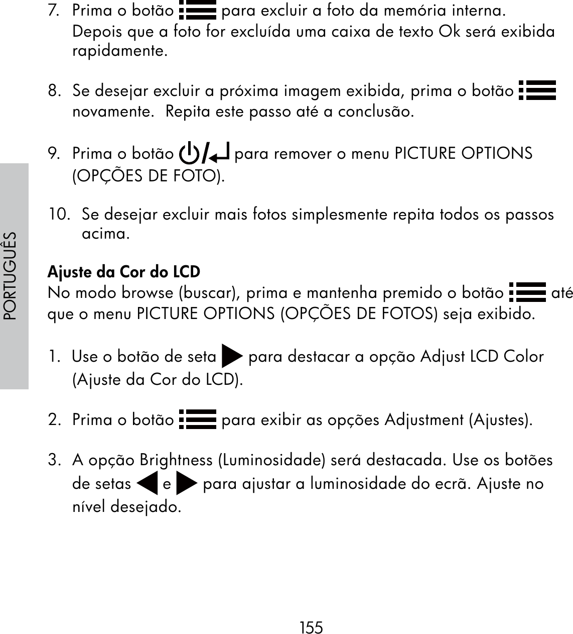 155PORTUGUÊS7.  Prima o botão   para excluir a foto da memória interna.  Depois que a foto for excluída uma caixa de texto Ok será exibida rapidamente.8.  Se desejar excluir a próxima imagem exibida, prima o botão   novamente.  Repita este passo até a conclusão.9.  Prima o botão   para remover o menu PICTURE OPTIONS (OPÇÕES DE FOTO). 10.  Se desejar excluir mais fotos simplesmente repita todos os passos acima. Ajuste da Cor do LCDNo modo browse (buscar), prima e mantenha premido o botão   até que o menu PICTURE OPTIONS (OPÇÕES DE FOTOS) seja exibido.1.  Use o botão de seta   para destacar a opção Adjust LCD Color (Ajuste da Cor do LCD).2.  Prima o botão   para exibir as opções Adjustment (Ajustes).3.  A opção Brightness (Luminosidade) será destacada. Use os botões de setas   e   para ajustar a luminosidade do ecrã. Ajuste no nível desejado.