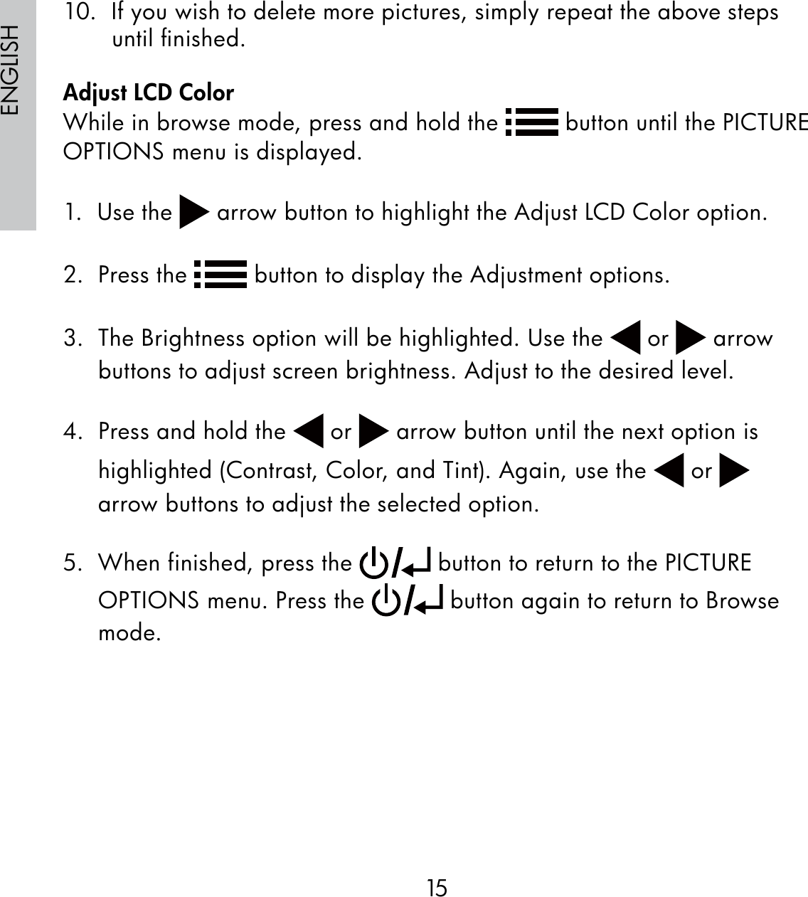 15ENGLISH10.  If you wish to delete more pictures, simply repeat the above steps until ﬁnished.Adjust LCD ColorWhile in browse mode, press and hold the   button until the PICTURE OPTIONS menu is displayed.1.  Use the   arrow button to highlight the Adjust LCD Color option.2.  Press the   button to display the Adjustment options.3.  The Brightness option will be highlighted. Use the   or   arrow buttons to adjust screen brightness. Adjust to the desired level.4.  Press and hold the   or   arrow button until the next option is highlighted (Contrast, Color, and Tint). Again, use the   or   arrow buttons to adjust the selected option.5.  When finished, press the   button to return to the PICTURE OPTIONS menu. Press the   button again to return to Browse mode.