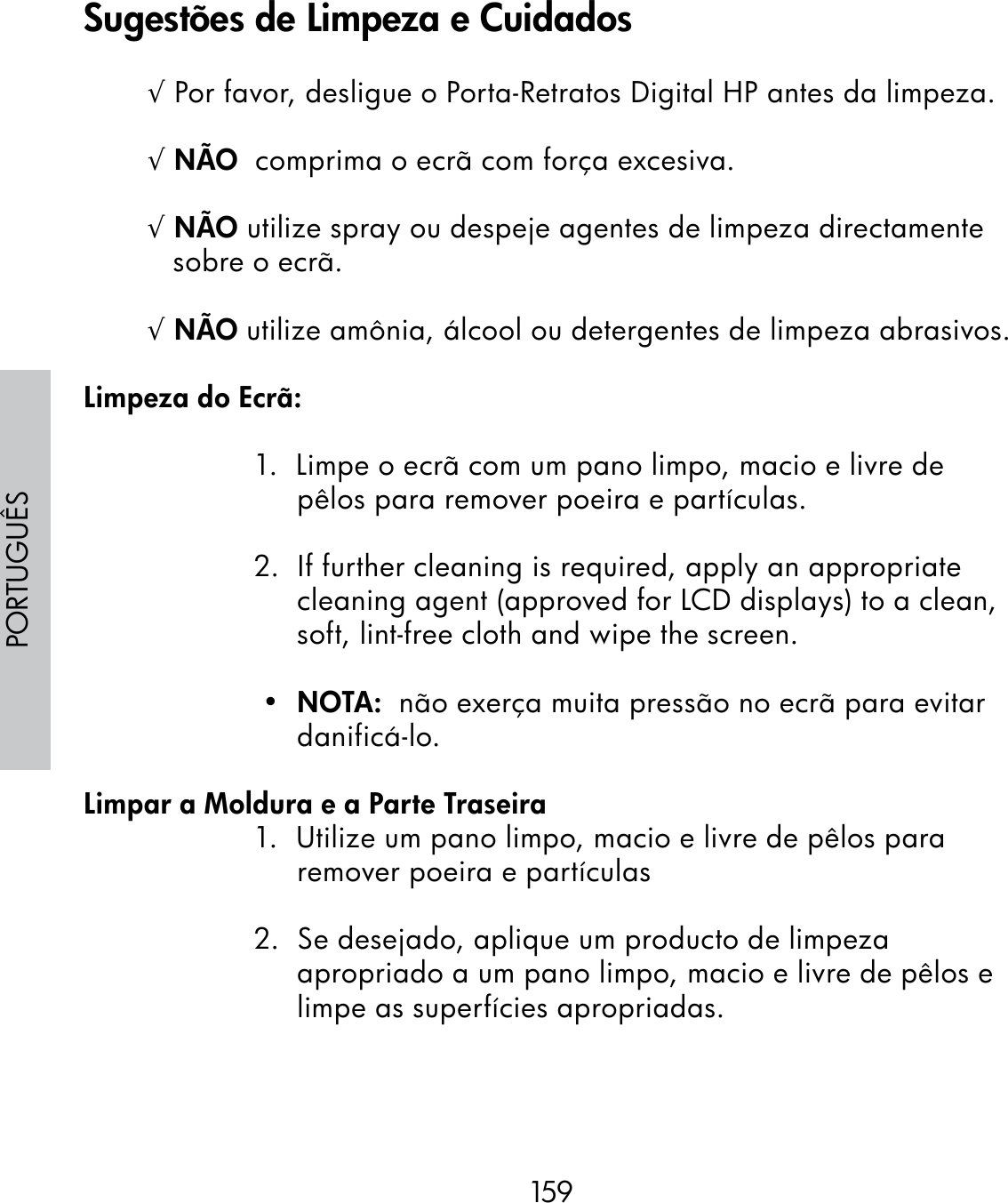 159PORTUGUÊS√ Por favor, desligue o Porta-Retratos Digital HP antes da limpeza.√ NÃO  comprima o ecrã com força excesiva.  √ NÃO utilize spray ou despeje agentes de limpeza directamente sobre o ecrã.√ NÃO utilize amônia, álcool ou detergentes de limpeza abrasivos.Limpeza do Ecrã:1.  Limpe o ecrã com um pano limpo, macio e livre de pêlos para remover poeira e partículas.2.  If further cleaning is required, apply an appropriate cleaning agent (approved for LCD displays) to a clean, soft, lint-free cloth and wipe the screen. •  NOTA:  não exerça muita pressão no ecrã para evitar danificá-lo.Limpar a Moldura e a Parte Traseira1.  Utilize um pano limpo, macio e livre de pêlos para remover poeira e partículas2.  Se desejado, aplique um producto de limpeza apropriado a um pano limpo, macio e livre de pêlos e limpe as superfícies apropriadas.Sugestões de Limpeza e Cuidados