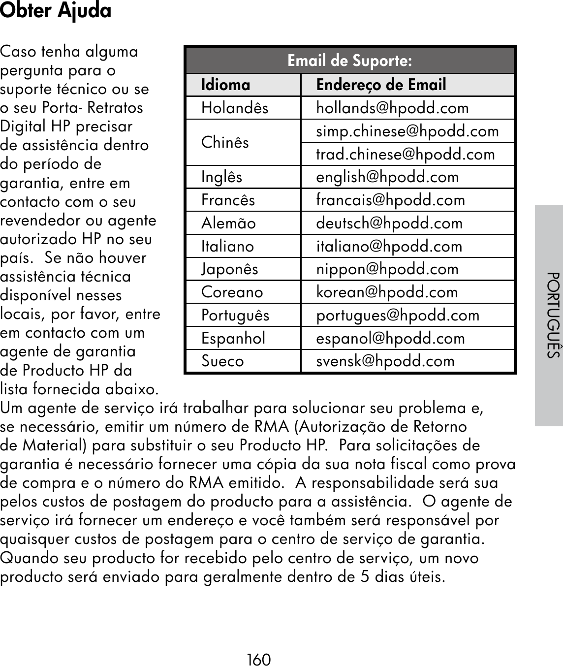 160PORTUGUÊSCaso tenha alguma pergunta para o suporte técnico ou se o seu Porta- Retratos Digital HP precisar de assistência dentro do período de garantia, entre em contacto com o seu revendedor ou agente autorizado HP no seu país.  Se não houver assistência técnica disponível nesses locais, por favor, entre em contacto com um agente de garantia de Producto HP da lista fornecida abaixo.  Um agente de serviço irá trabalhar para solucionar seu problema e, se necessário, emitir um número de RMA (Autorização de Retorno de Material) para substituir o seu Producto HP.  Para solicitações de garantia é necessário fornecer uma cópia da sua nota fiscal como prova de compra e o número do RMA emitido.  A responsabilidade será sua pelos custos de postagem do producto para a assistência.  O agente de serviço irá fornecer um endereço e você também será responsável por quaisquer custos de postagem para o centro de serviço de garantia.  Quando seu producto for recebido pelo centro de serviço, um novo producto será enviado para geralmente dentro de 5 dias úteis.Email de Suporte:Idioma Endereço de EmailHolandês hollands@hpodd.comChinês simp.chinese@hpodd.comtrad.chinese@hpodd.comInglês english@hpodd.comFrancês francais@hpodd.comAlemão deutsch@hpodd.comItaliano italiano@hpodd.comJaponês nippon@hpodd.comCoreano korean@hpodd.comPortuguês portugues@hpodd.comEspanhol espanol@hpodd.comSueco svensk@hpodd.comObter Ajuda
