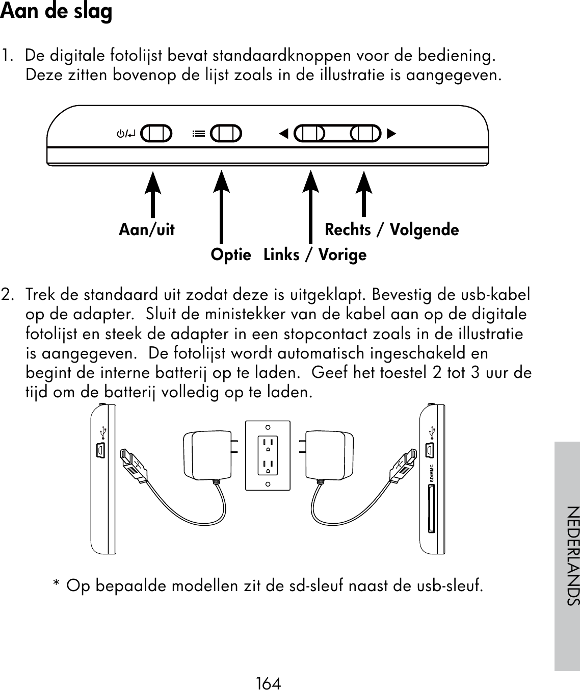 164NEDERLANDS1.  De digitale fotolijst bevat standaardknoppen voor de bediening. Deze zitten bovenop de lijst zoals in de illustratie is aangegeven.                                                              2.  Trek de standaard uit zodat deze is uitgeklapt. Bevestig de usb-kabel op de adapter.  Sluit de ministekker van de kabel aan op de digitale fotolijst en steek de adapter in een stopcontact zoals in de illustratie is aangegeven.  De fotolijst wordt automatisch ingeschakeld en begint de interne batterij op te laden.  Geef het toestel 2 tot 3 uur de tijd om de batterij volledig op te laden.* Op bepaalde modellen zit de sd-sleuf naast de usb-sleuf.Aan/uitOptie Links / VorigeRechts / VolgendeAan de slag