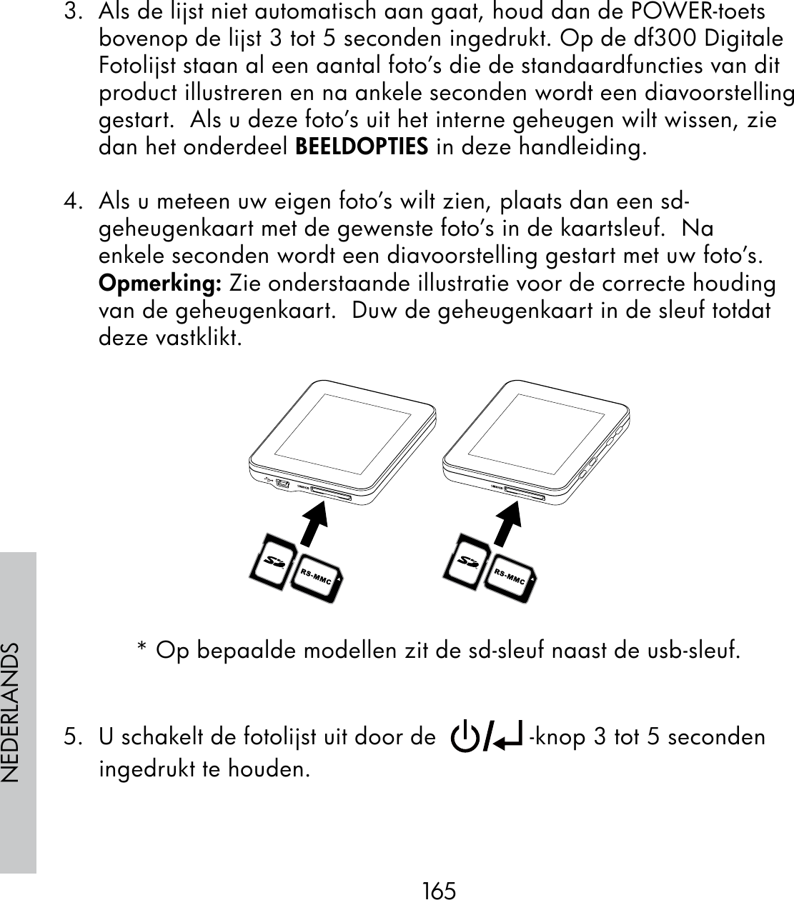 165NEDERLANDS3.  Als de lijst niet automatisch aan gaat, houd dan de POWER-toets bovenop de lijst 3 tot 5 seconden ingedrukt. Op de df300 Digitale Fotolijst staan al een aantal foto’s die de standaardfuncties van dit product illustreren en na ankele seconden wordt een diavoorstelling gestart.  Als u deze foto’s uit het interne geheugen wilt wissen, zie dan het onderdeel BEELDOPTIES in deze handleiding.4.  Als u meteen uw eigen foto’s wilt zien, plaats dan een sd-geheugenkaart met de gewenste foto’s in de kaartsleuf.  Na enkele seconden wordt een diavoorstelling gestart met uw foto’s.    Opmerking: Zie onderstaande illustratie voor de correcte houding van de geheugenkaart.  Duw de geheugenkaart in de sleuf totdat deze vastklikt.* Op bepaalde modellen zit de sd-sleuf naast de usb-sleuf.5.  U schakelt de fotolijst uit door de    -knop 3 tot 5 seconden ingedrukt te houden.
