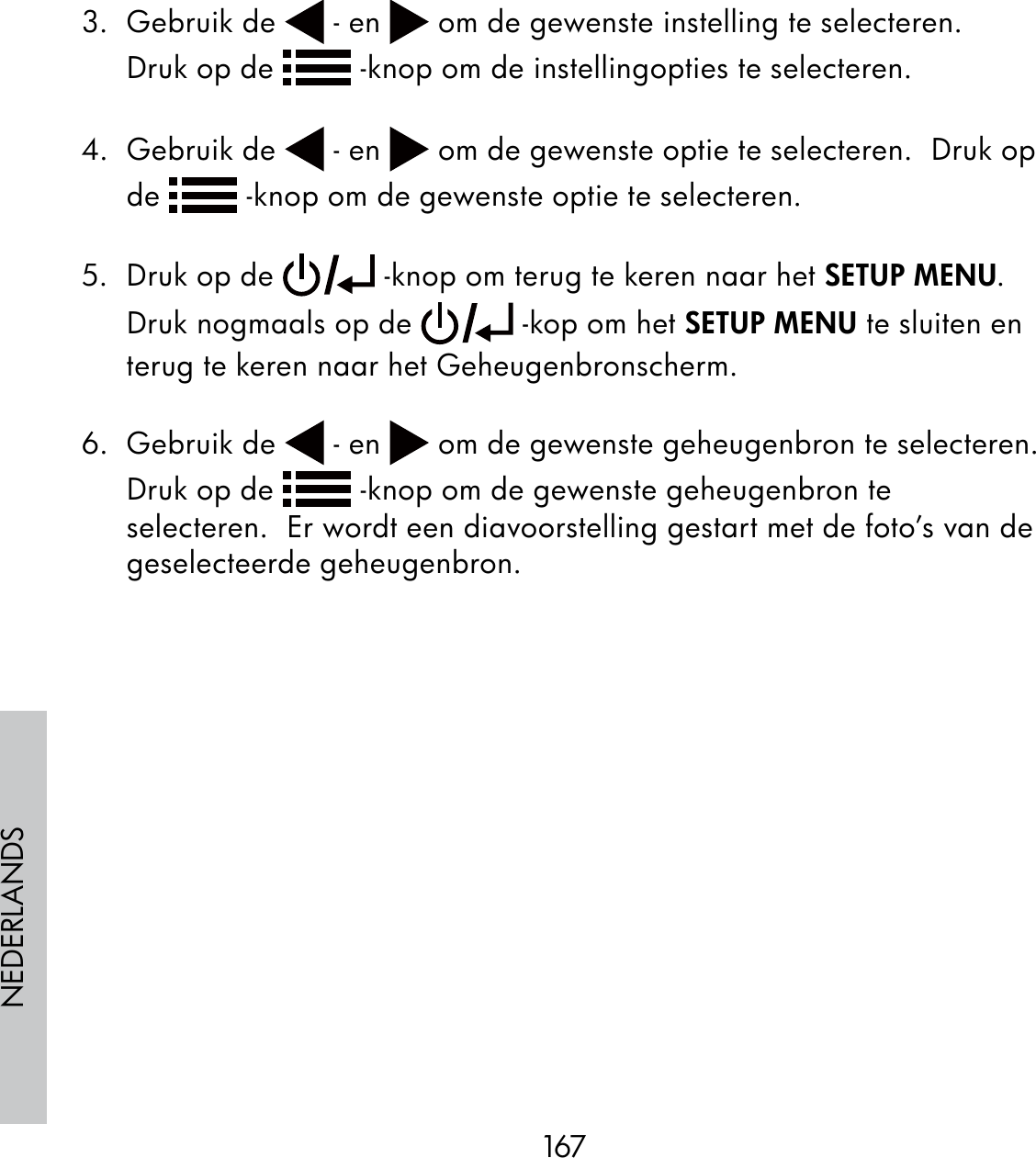 167NEDERLANDS3. Gebruik de   - en   om de gewenste instelling te selecteren.      Druk op de   -knop om de instellingopties te selecteren. 4. Gebruik de   - en   om de gewenste optie te selecteren.  Druk op de   -knop om de gewenste optie te selecteren.5.  Druk op de   -knop om terug te keren naar het SETUP MENU.       Druk nogmaals op de   -kop om het SETUP MENU te sluiten en terug te keren naar het Geheugenbronscherm.6. Gebruik de   - en   om de gewenste geheugenbron te selecteren.  Druk op de   -knop om de gewenste geheugenbron te selecteren.  Er wordt een diavoorstelling gestart met de foto’s van de geselecteerde geheugenbron.