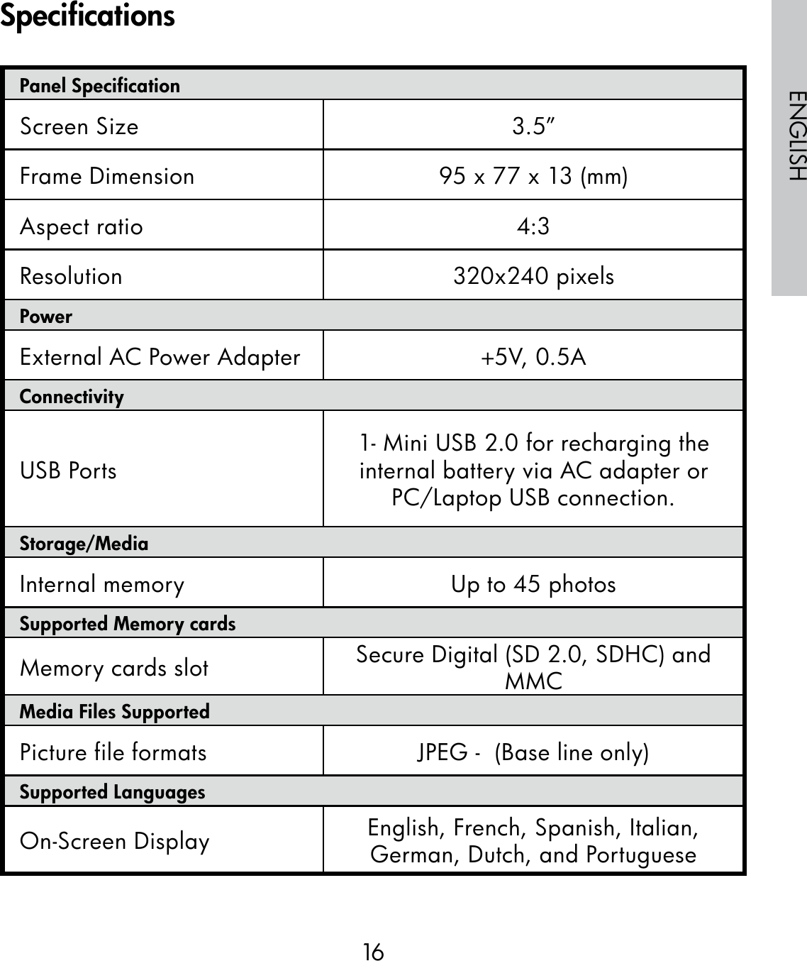 16ENGLISHPanel SpecificationScreen Size 3.5”Frame Dimension 95 x 77 x 13 (mm)Aspect ratio 4:3Resolution 320x240 pixelsPowerExternal AC Power Adapter +5V, 0.5A ConnectivityUSB Ports 1- Mini USB 2.0 for recharging the internal battery via AC adapter or PC/Laptop USB connection.Storage/MediaInternal memory Up to 45 photosSupported Memory cardsMemory cards slot Secure Digital (SD 2.0, SDHC) and MMCMedia Files SupportedPicture file formats  JPEG -  (Base line only)Supported LanguagesOn-Screen Display English, French, Spanish, Italian, German, Dutch, and PortugueseSpecifications