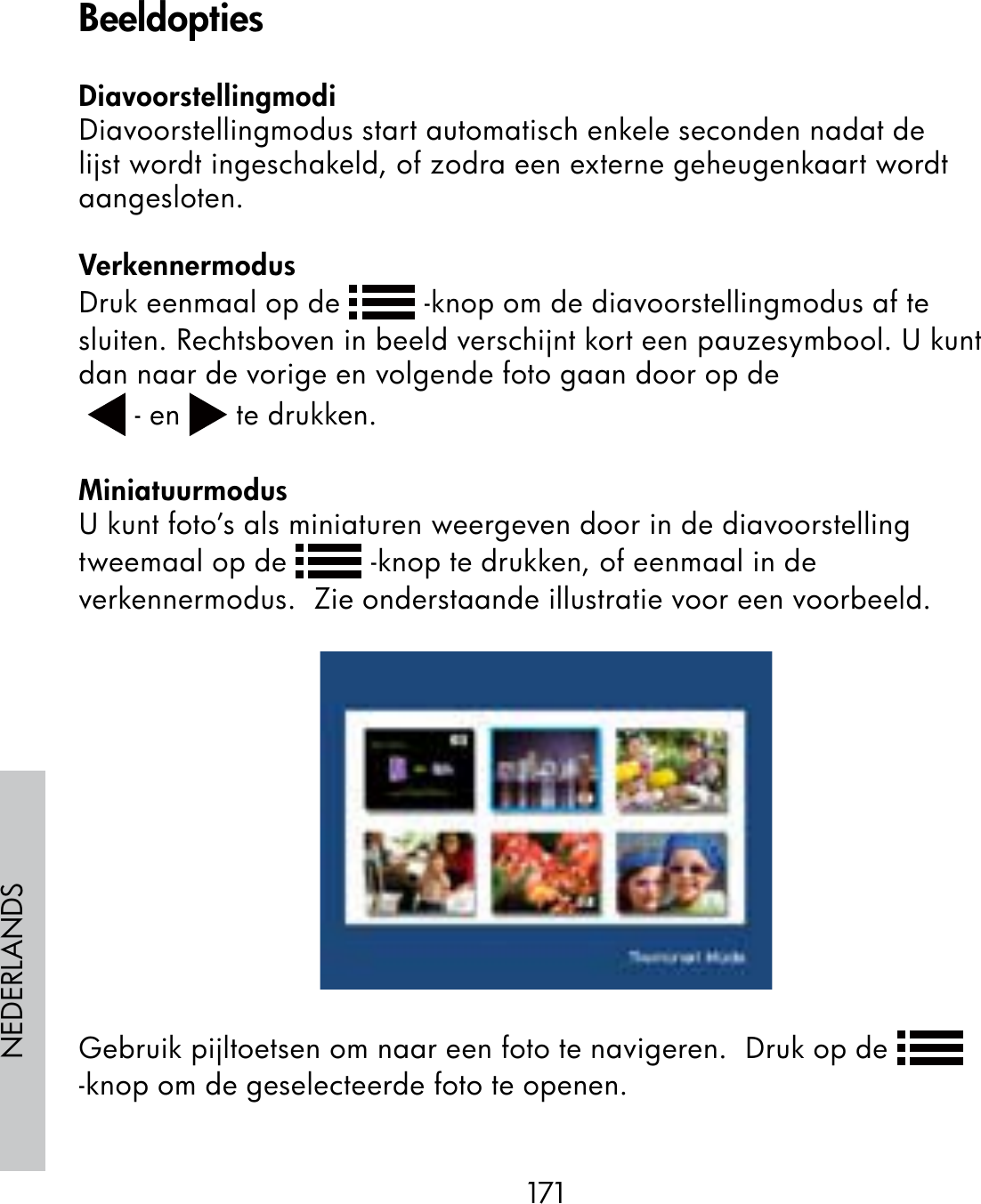171NEDERLANDSDiavoorstellingmodiDiavoorstellingmodus start automatisch enkele seconden nadat de lijst wordt ingeschakeld, of zodra een externe geheugenkaart wordt aangesloten.VerkennermodusDruk eenmaal op de   -knop om de diavoorstellingmodus af te sluiten. Rechtsboven in beeld verschijnt kort een pauzesymbool. U kunt dan naar de vorige en volgende foto gaan door op de  - en   te drukken.MiniatuurmodusU kunt foto’s als miniaturen weergeven door in de diavoorstelling tweemaal op de   -knop te drukken, of eenmaal in de verkennermodus.  Zie onderstaande illustratie voor een voorbeeld.Gebruik pijltoetsen om naar een foto te navigeren.  Druk op de   -knop om de geselecteerde foto te openen.Beeldopties