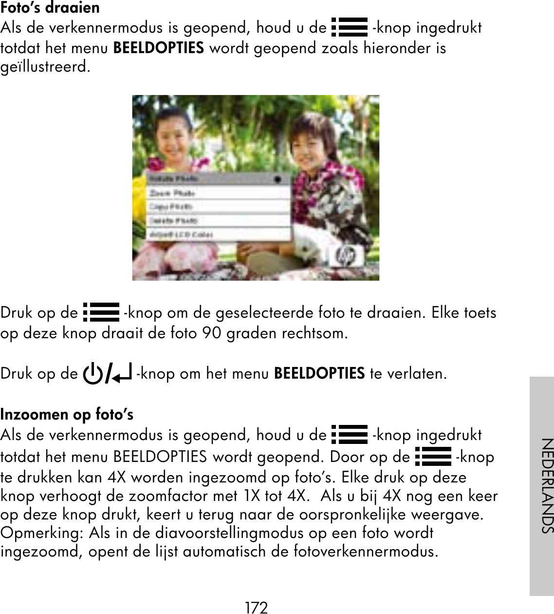 172NEDERLANDSFoto’s draaienAls de verkennermodus is geopend, houd u de   -knop ingedrukt totdat het menu BEELDOPTIES wordt geopend zoals hieronder is geïllustreerd.Druk op de   -knop om de geselecteerde foto te draaien. Elke toets op deze knop draait de foto 90 graden rechtsom.  Druk op de   -knop om het menu BEELDOPTIES te verlaten.Inzoomen op foto’sAls de verkennermodus is geopend, houd u de   -knop ingedrukt totdat het menu BEELDOPTIES wordt geopend. Door op de   -knop te drukken kan 4X worden ingezoomd op foto’s. Elke druk op deze knop verhoogt de zoomfactor met 1X tot 4X.  Als u bij 4X nog een keer op deze knop drukt, keert u terug naar de oorspronkelijke weergave.  Opmerking: Als in de diavoorstellingmodus op een foto wordt ingezoomd, opent de lijst automatisch de fotoverkennermodus.